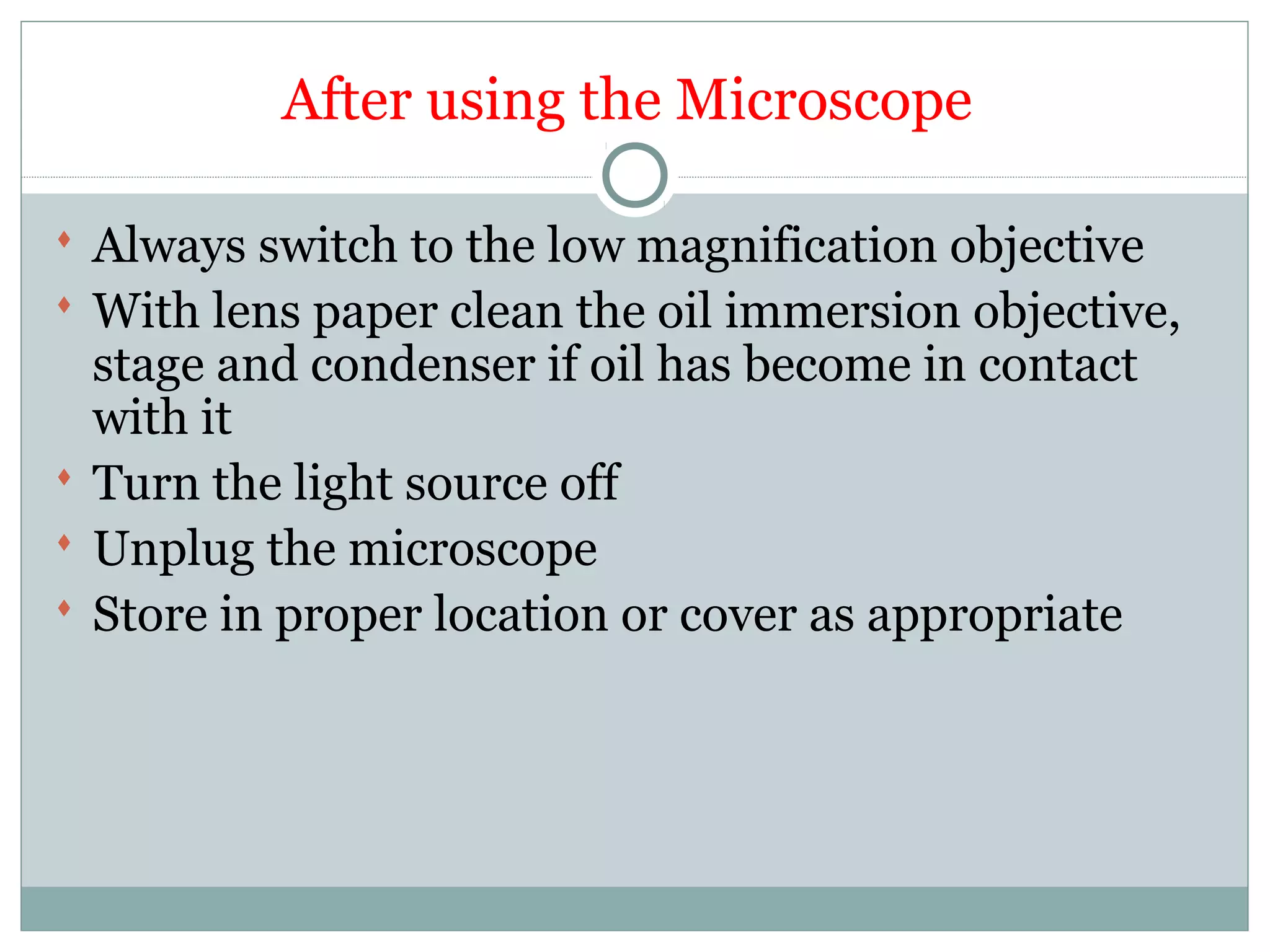 After using the Microscope
 Always switch to the low magnification objective
 With lens paper clean the oil immersion objective,
stage and condenser if oil has become in contact
with it
 Turn the light source off
 Unplug the microscope
 Store in proper location or cover as appropriate
 