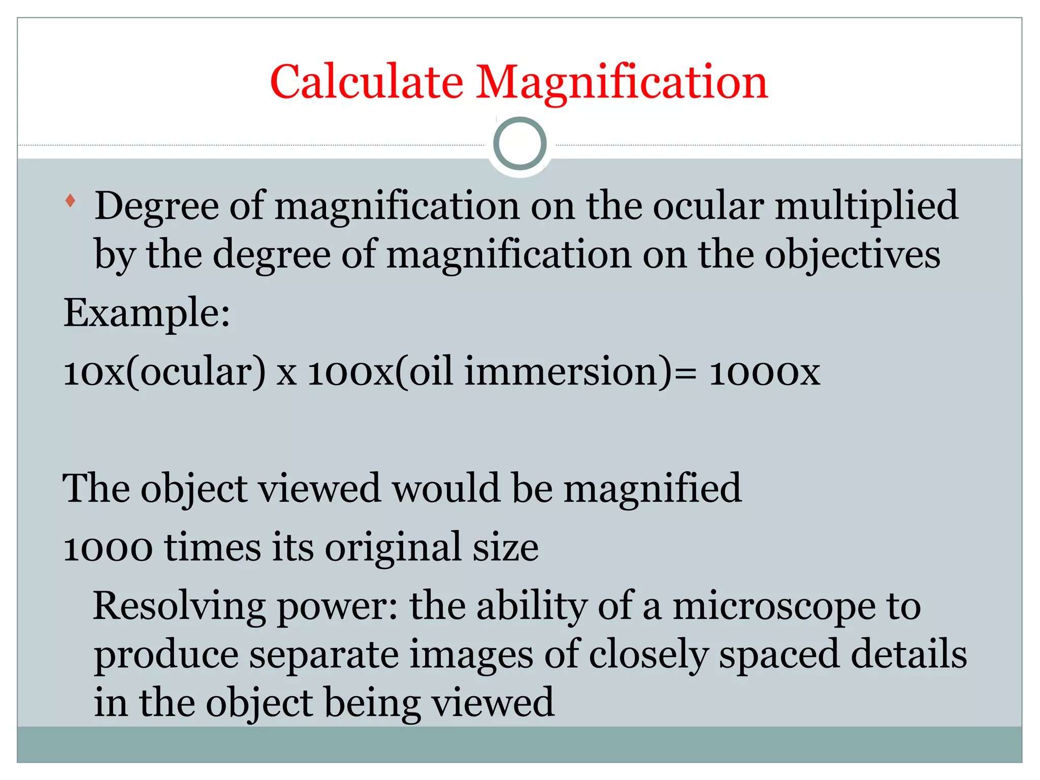 Calculate Magnification
 Degree of magnification on the ocular multiplied
by the degree of magnification on the objectives
Example:
10x(ocular) x 100x(oil immersion)= 1000x
The object viewed would be magnified
1000 times its original size
Resolving power: the ability of a microscope to
produce separate images of closely spaced details
in the object being viewed
 