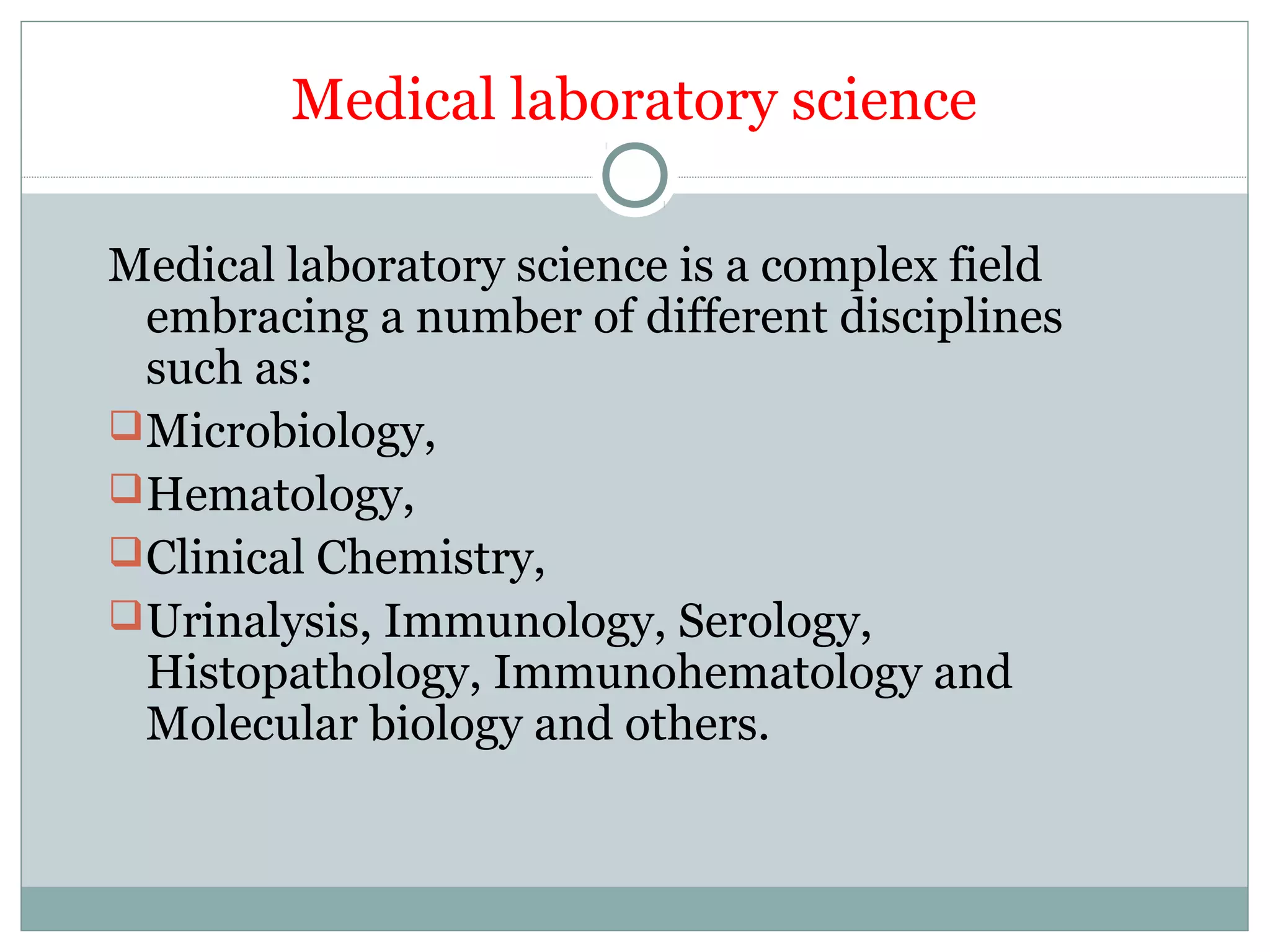 Medical laboratory science
Medical laboratory science is a complex field
embracing a number of different disciplines
such as:
Microbiology,
Hematology,
Clinical Chemistry,
Urinalysis, Immunology, Serology,
Histopathology, Immunohematology and
Molecular biology and others.
 