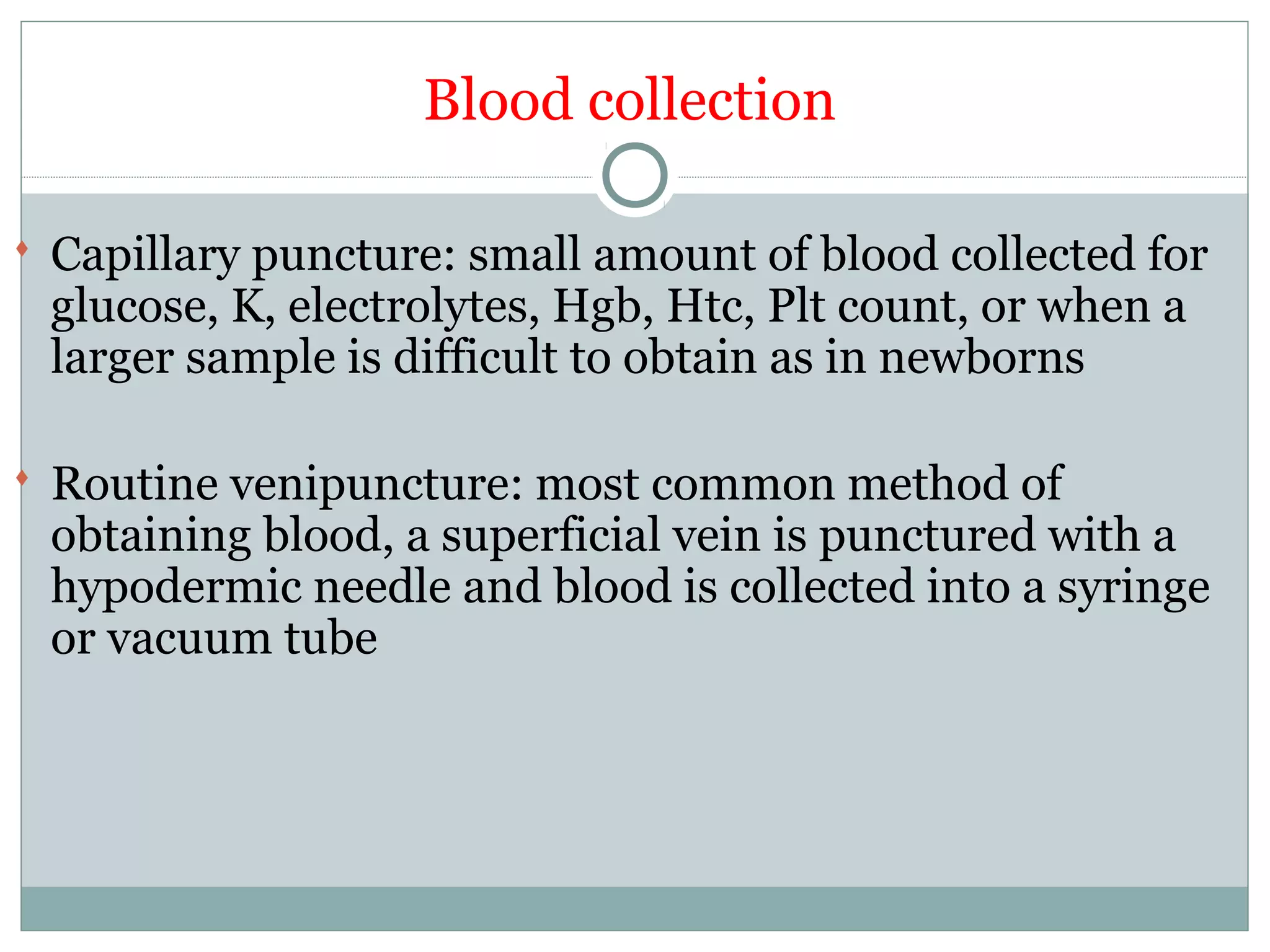 Blood collection
 Capillary puncture: small amount of blood collected for
glucose, K, electrolytes, Hgb, Htc, Plt count, or when a
larger sample is difficult to obtain as in newborns
 Routine venipuncture: most common method of
obtaining blood, a superficial vein is punctured with a
hypodermic needle and blood is collected into a syringe
or vacuum tube
 