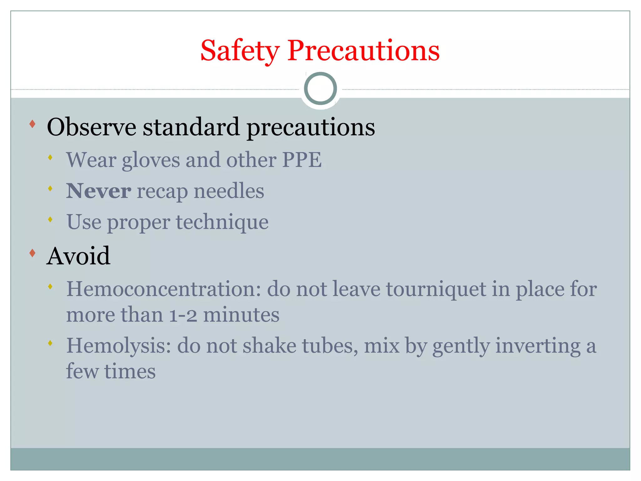 Safety Precautions
 Observe standard precautions
 Wear gloves and other PPE
 Never recap needles
 Use proper technique
 Avoid
 Hemoconcentration: do not leave tourniquet in place for
more than 1-2 minutes
 Hemolysis: do not shake tubes, mix by gently inverting a
few times
 