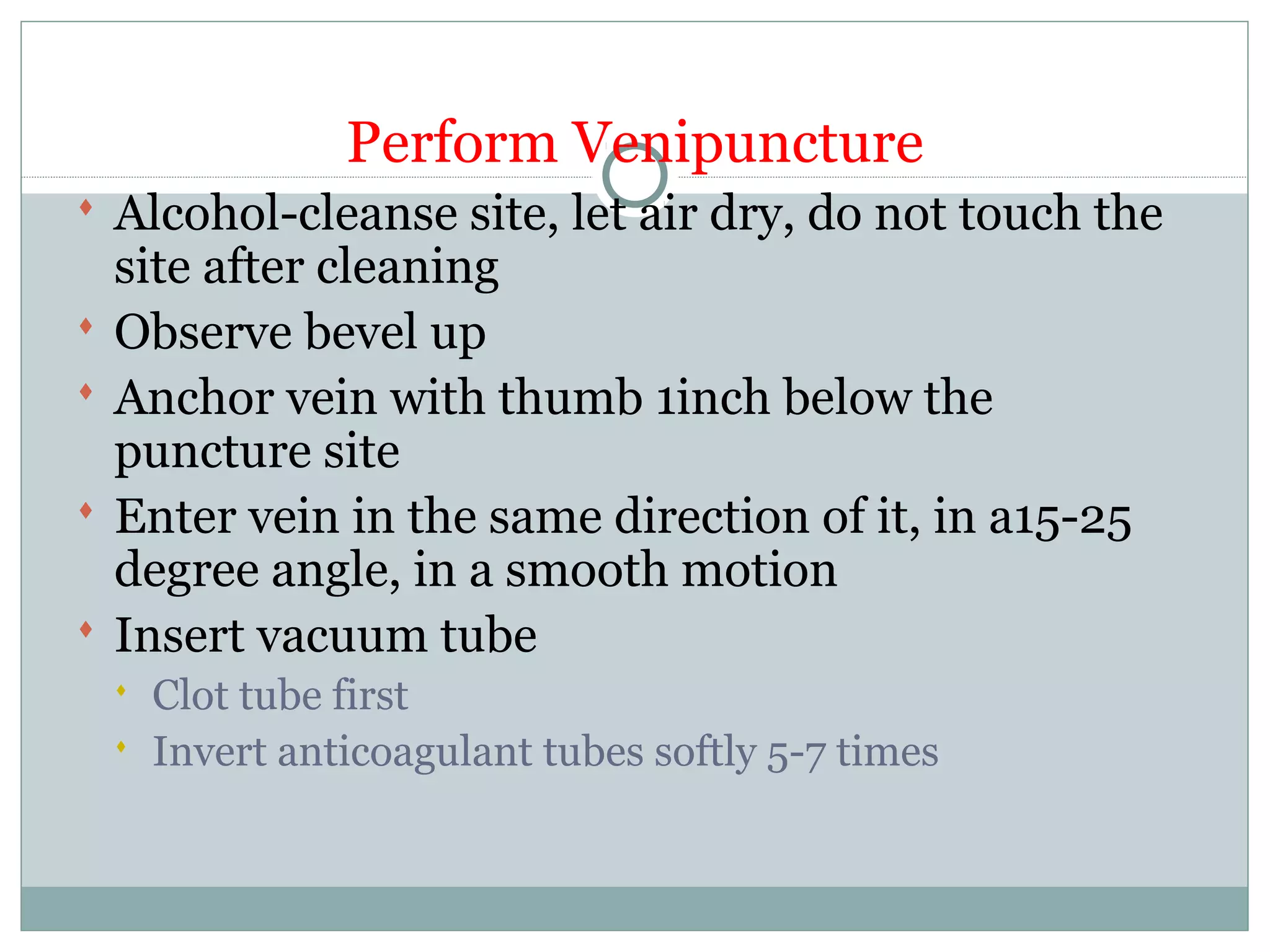 Perform Venipuncture
 Alcohol-cleanse site, let air dry, do not touch the
site after cleaning
 Observe bevel up
 Anchor vein with thumb 1inch below the
puncture site
 Enter vein in the same direction of it, in a15-25
degree angle, in a smooth motion
 Insert vacuum tube
 Clot tube first
 Invert anticoagulant tubes softly 5-7 times
 