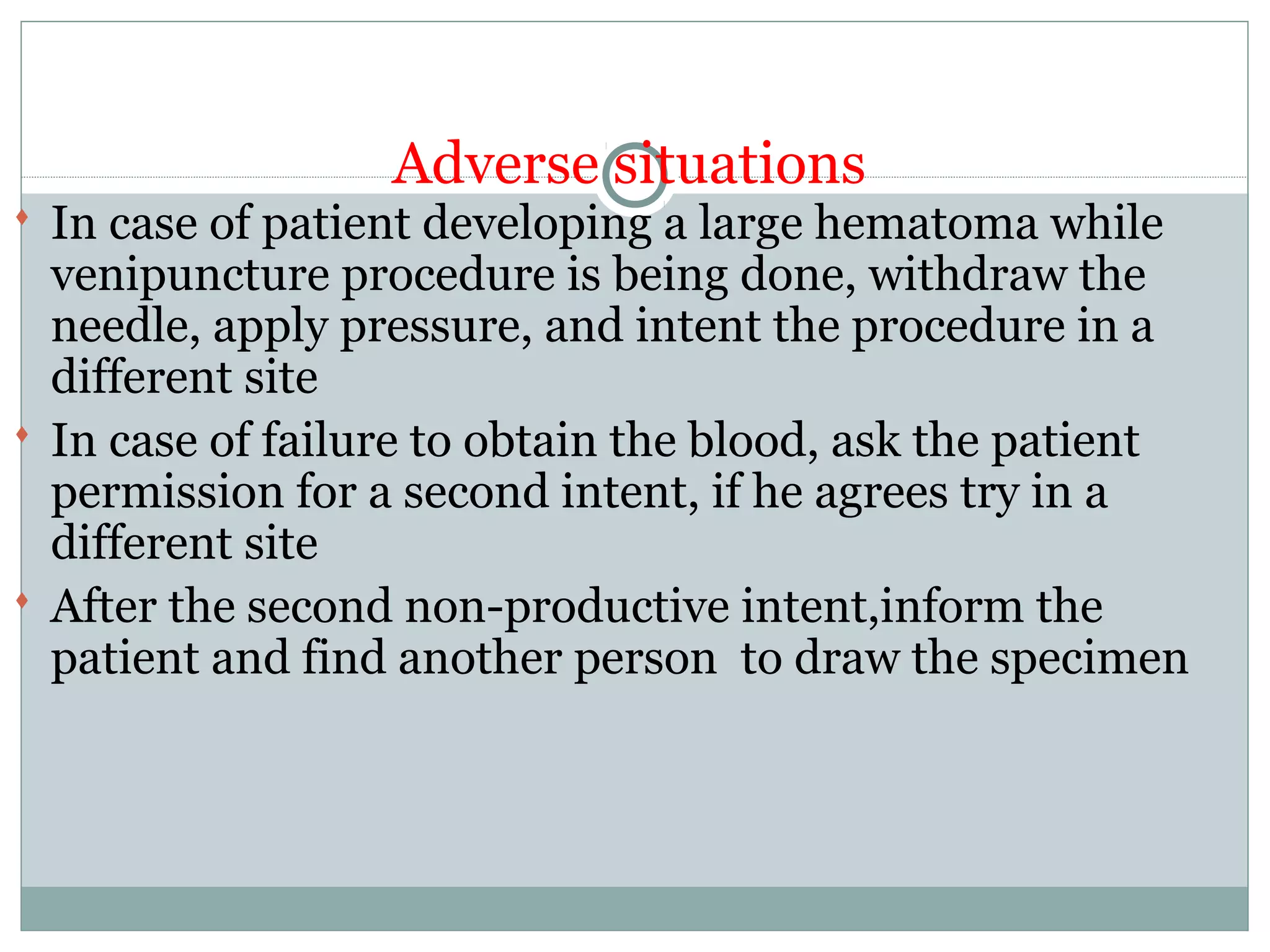 Adverse situations
 In case of patient developing a large hematoma while
venipuncture procedure is being done, withdraw the
needle, apply pressure, and intent the procedure in a
different site
 In case of failure to obtain the blood, ask the patient
permission for a second intent, if he agrees try in a
different site
 After the second non-productive intent,inform the
patient and find another person to draw the specimen
 