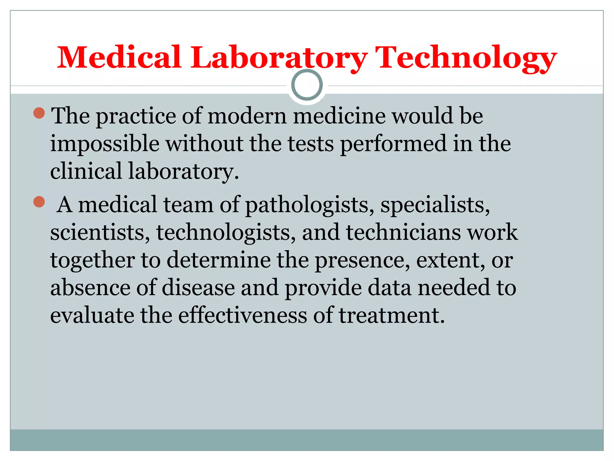 Medical Laboratory Technology
The practice of modern medicine would be
impossible without the tests performed in the
clinical laboratory.
 A medical team of pathologists, specialists,
scientists, technologists, and technicians work
together to determine the presence, extent, or
absence of disease and provide data needed to
evaluate the effectiveness of treatment.
 