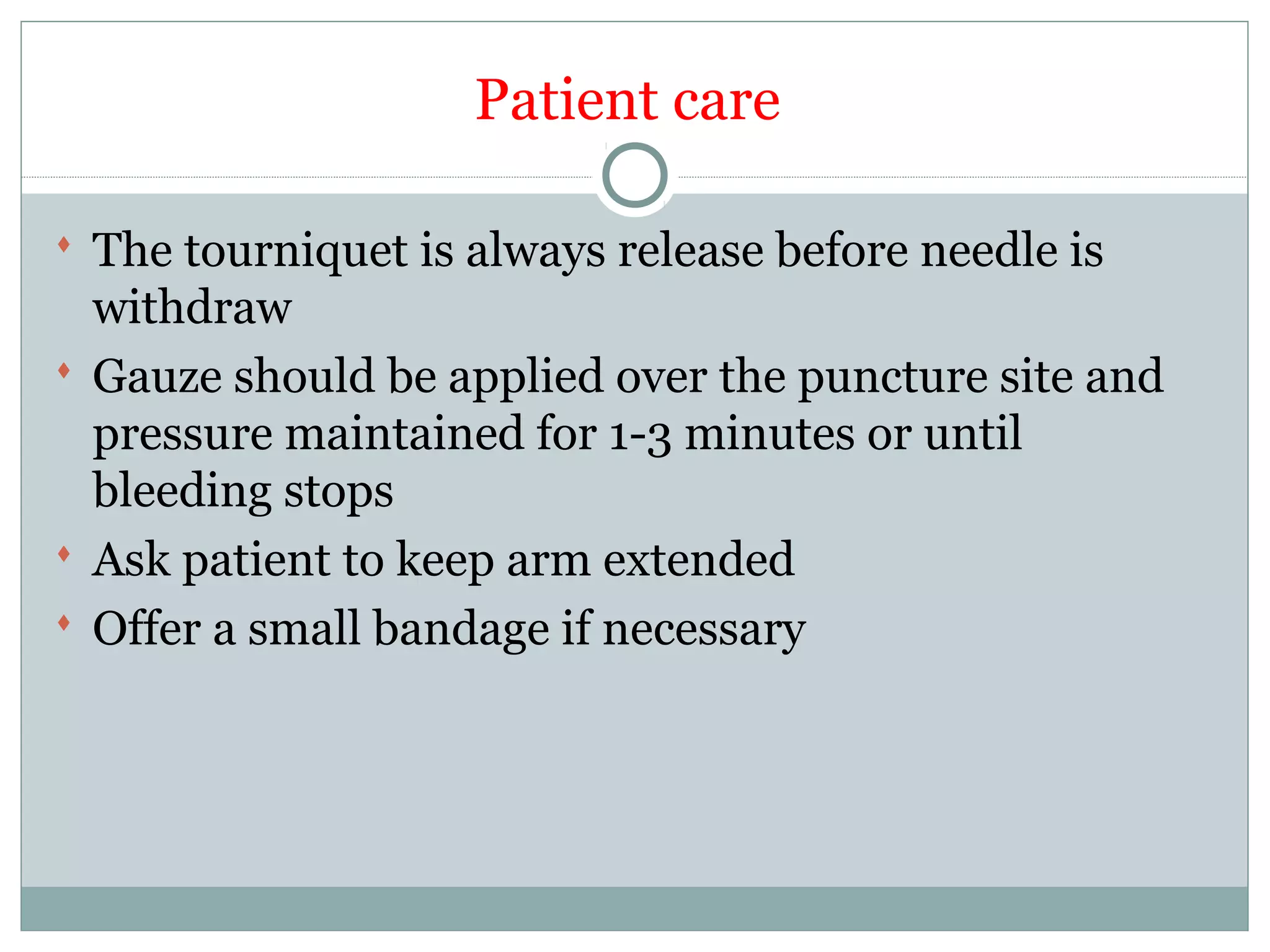 Patient care
 The tourniquet is always release before needle is
withdraw
 Gauze should be applied over the puncture site and
pressure maintained for 1-3 minutes or until
bleeding stops
 Ask patient to keep arm extended
 Offer a small bandage if necessary
 