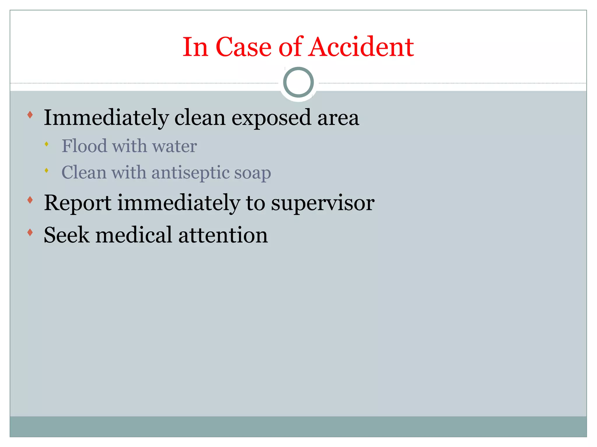 In Case of Accident
 Immediately clean exposed area
 Flood with water
 Clean with antiseptic soap
 Report immediately to supervisor
 Seek medical attention
 