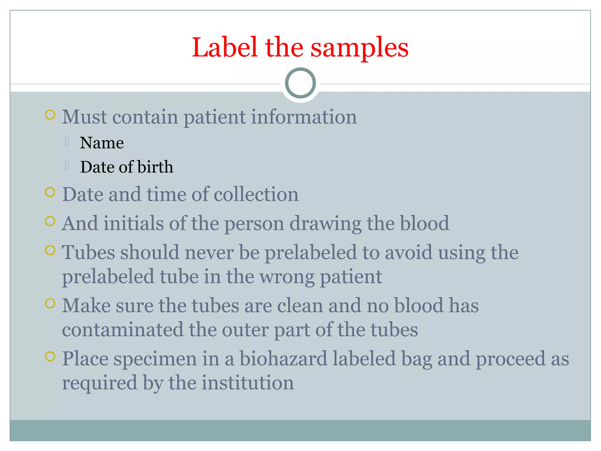 Label the samples
 Must contain patient information
 Name
 Date of birth
 Date and time of collection
 And initials of the person drawing the blood
 Tubes should never be prelabeled to avoid using the
prelabeled tube in the wrong patient
 Make sure the tubes are clean and no blood has
contaminated the outer part of the tubes
 Place specimen in a biohazard labeled bag and proceed as
required by the institution
 