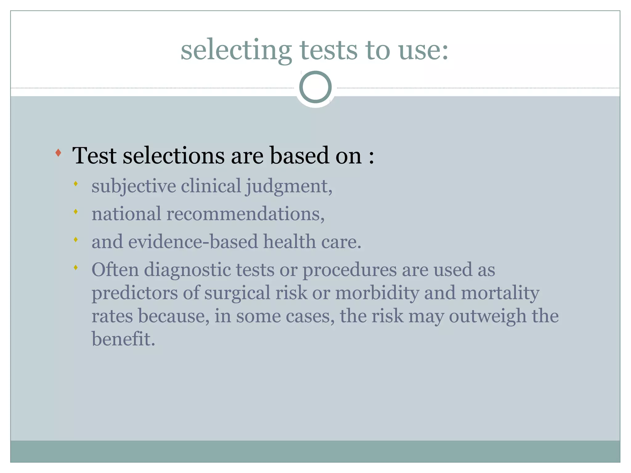 selecting tests to use:
 Test selections are based on :
 subjective clinical judgment,
 national recommendations,
 and evidence-based health care.
 Often diagnostic tests or procedures are used as
predictors of surgical risk or morbidity and mortality
rates because, in some cases, the risk may outweigh the
benefit.
 