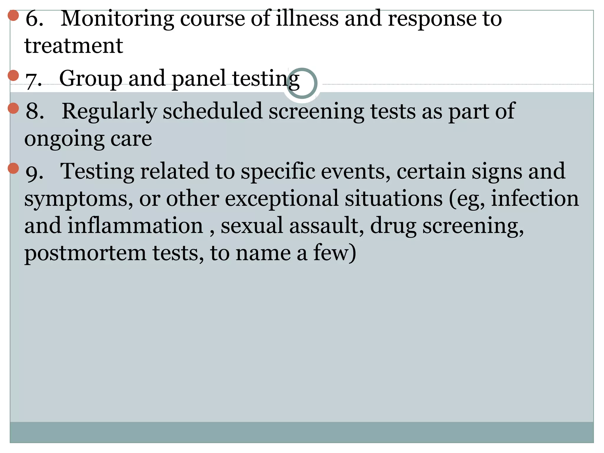 6. Monitoring course of illness and response to
treatment
7. Group and panel testing
8. Regularly scheduled screening tests as part of
ongoing care
9. Testing related to specific events, certain signs and
symptoms, or other exceptional situations (eg, infection
and inflammation , sexual assault, drug screening,
postmortem tests, to name a few)
 