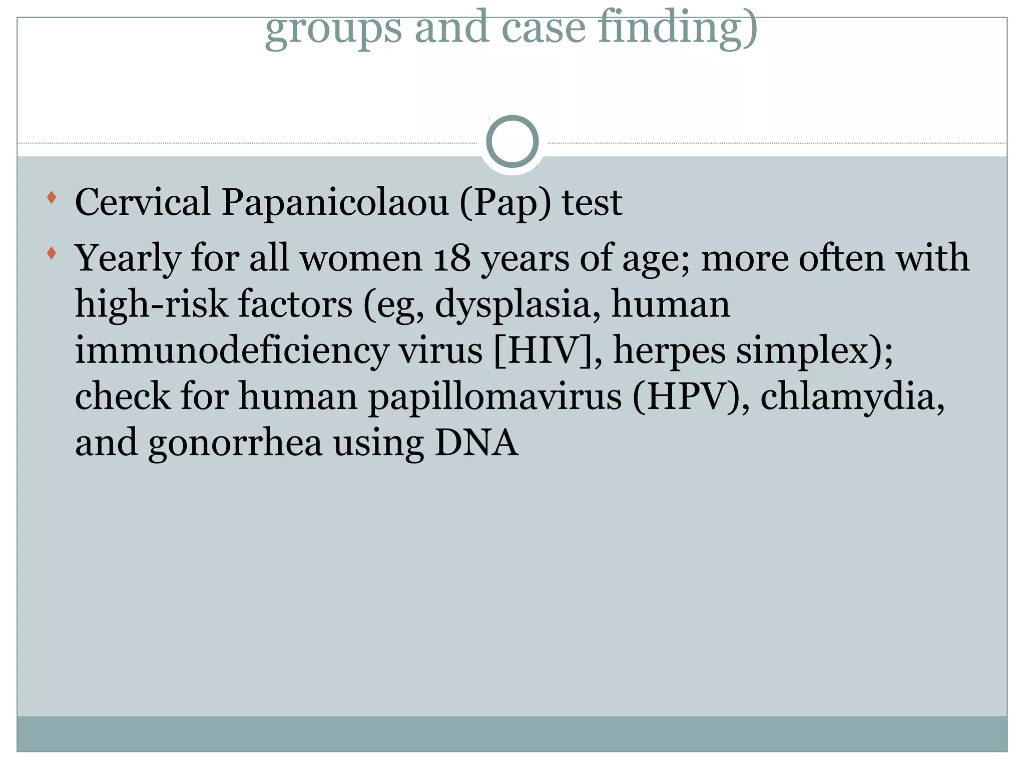 groups and case finding)
 Cervical Papanicolaou (Pap) test
 Yearly for all women 18 years of age; more often with
high-risk factors (eg, dysplasia, human
immunodeficiency virus [HIV], herpes simplex);
check for human papillomavirus (HPV), chlamydia,
and gonorrhea using DNA
 