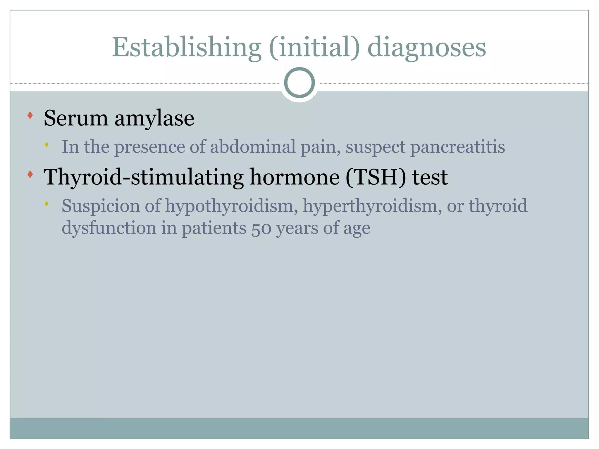 Establishing (initial) diagnoses
 Serum amylase
 In the presence of abdominal pain, suspect pancreatitis
 Thyroid-stimulating hormone (TSH) test
 Suspicion of hypothyroidism, hyperthyroidism, or thyroid
dysfunction in patients 50 years of age
 