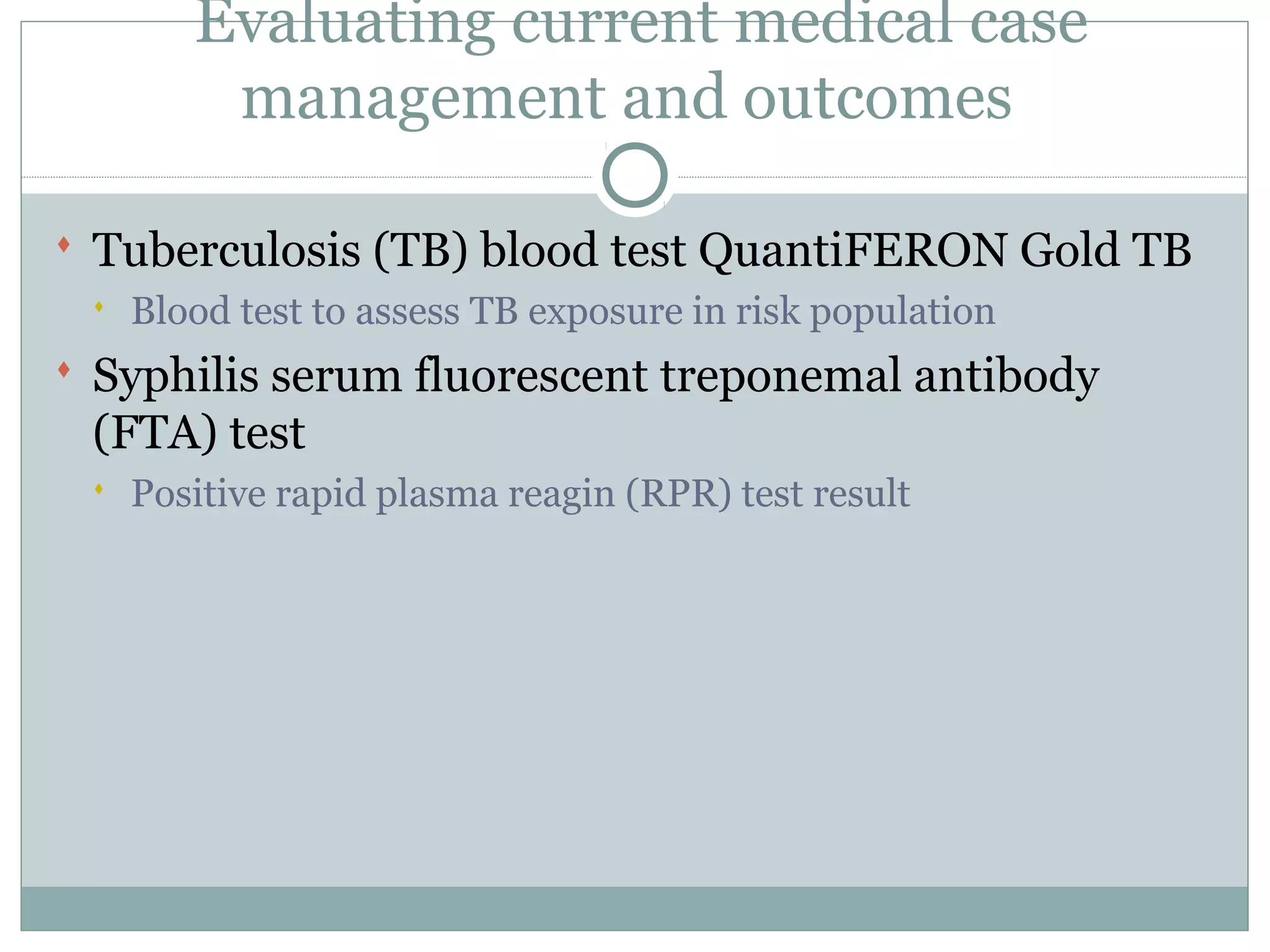 Evaluating current medical case
management and outcomes
 Tuberculosis (TB) blood test QuantiFERON Gold TB
 Blood test to assess TB exposure in risk population
 Syphilis serum fluorescent treponemal antibody
(FTA) test
 Positive rapid plasma reagin (RPR) test result
 