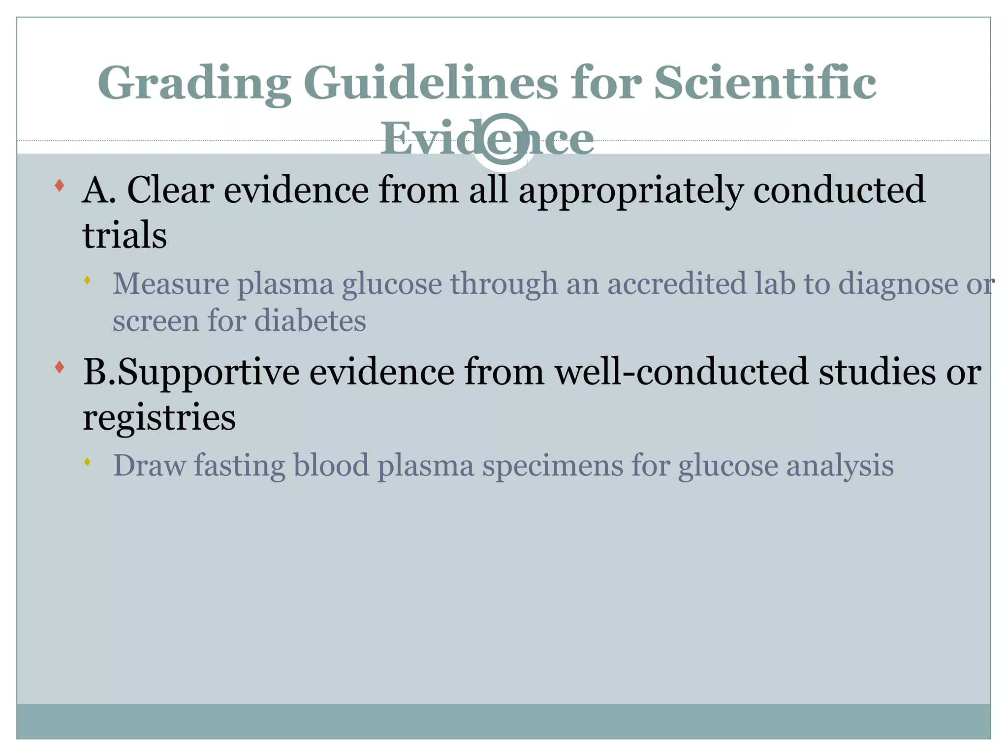 Grading Guidelines for Scientific
Evidence
 A. Clear evidence from all appropriately conducted
trials
 Measure plasma glucose through an accredited lab to diagnose or
screen for diabetes
 B.Supportive evidence from well-conducted studies or
registries
 Draw fasting blood plasma specimens for glucose analysis
 