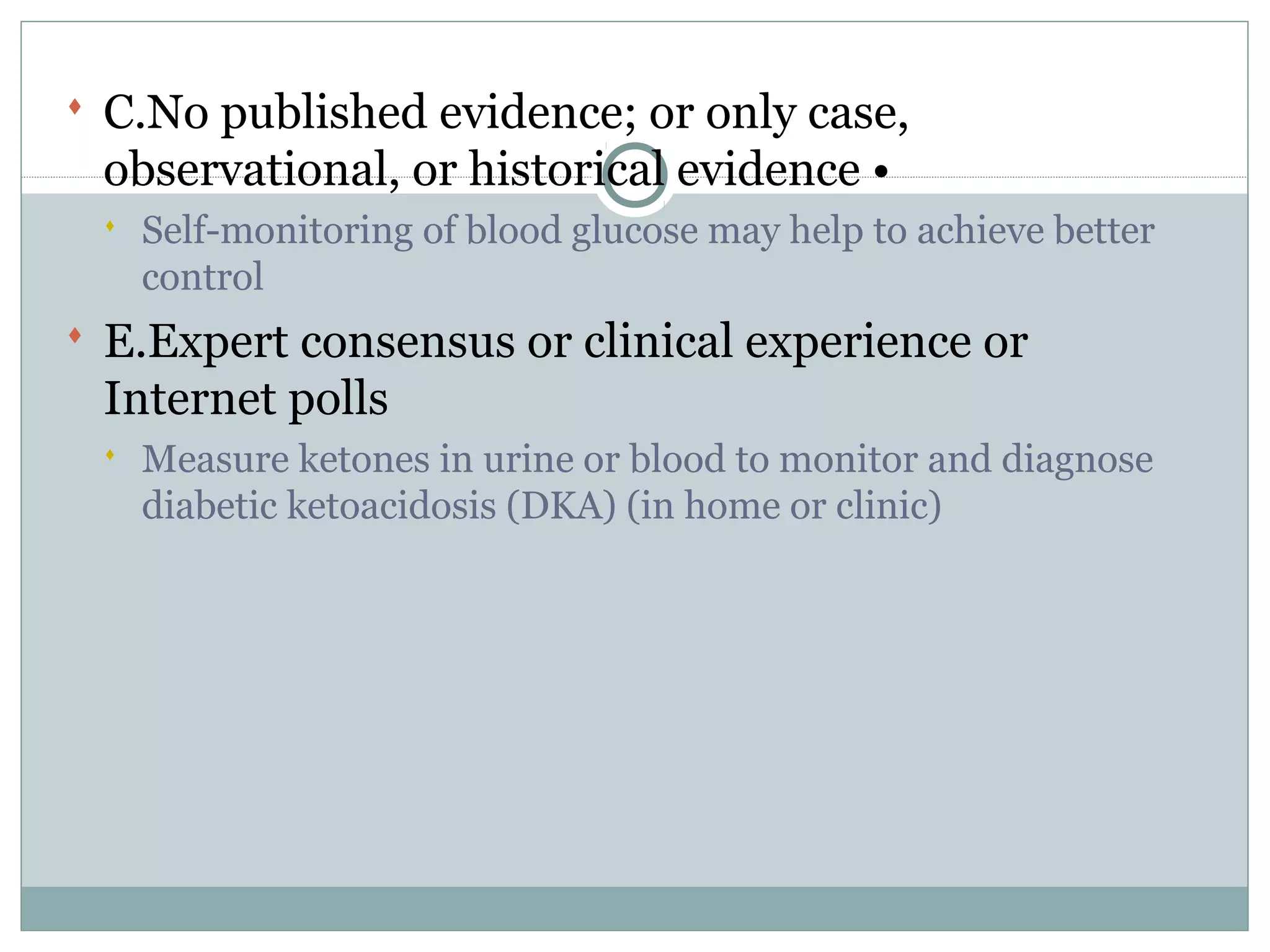  C.No published evidence; or only case,
observational, or historical evidence •
 Self-monitoring of blood glucose may help to achieve better
control
 E.Expert consensus or clinical experience or
Internet polls
 Measure ketones in urine or blood to monitor and diagnose
diabetic ketoacidosis (DKA) (in home or clinic)
 