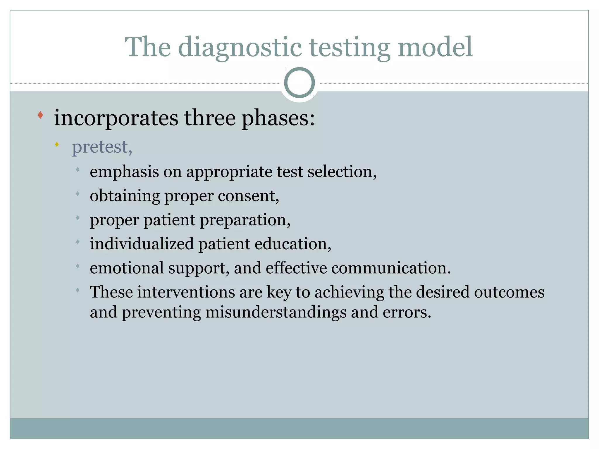 The diagnostic testing model
 incorporates three phases:
 pretest,
 emphasis on appropriate test selection,
 obtaining proper consent,
 proper patient preparation,
 individualized patient education,
 emotional support, and effective communication.
 These interventions are key to achieving the desired outcomes
and preventing misunderstandings and errors.
 