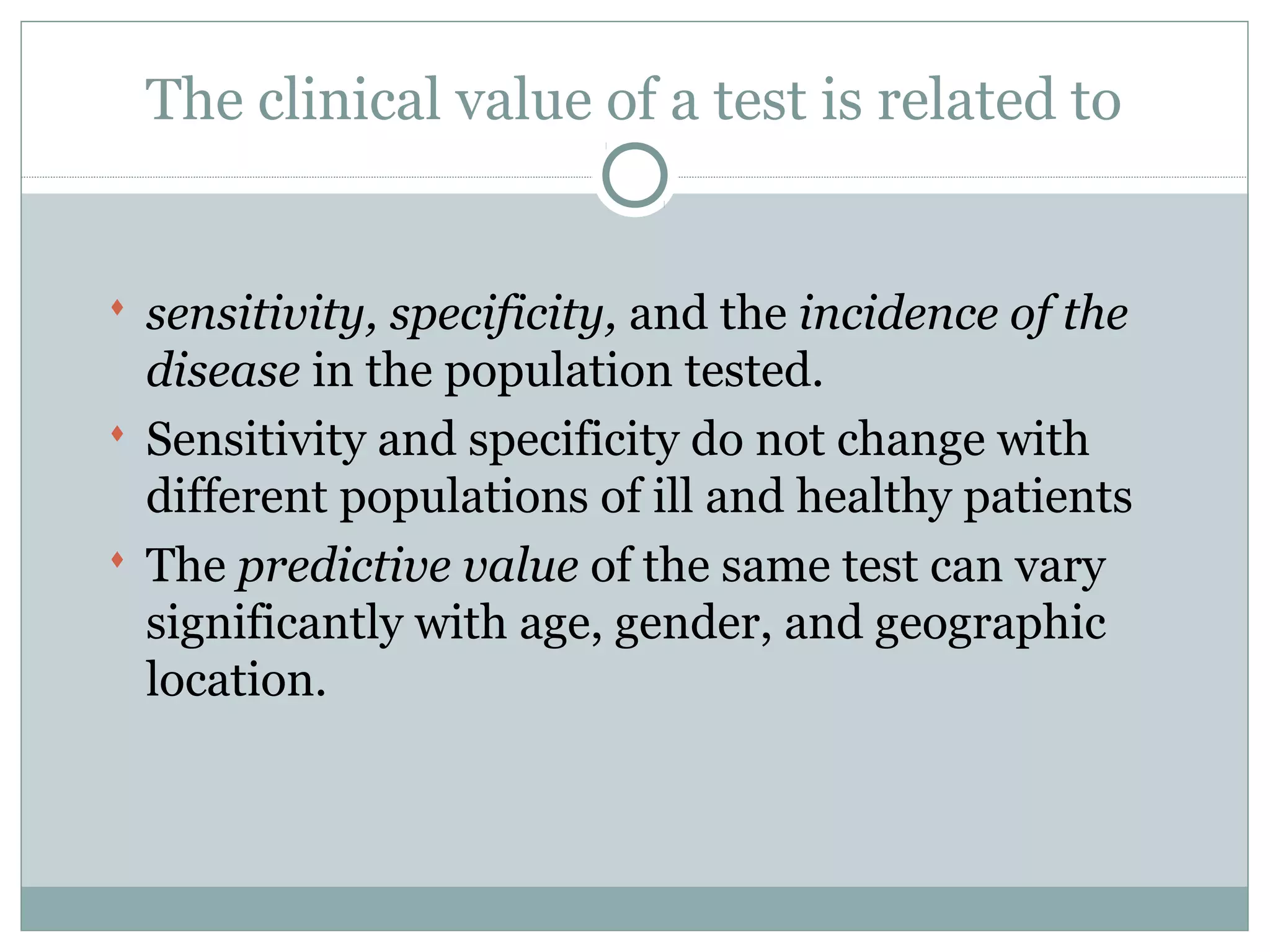 The clinical value of a test is related to
 sensitivity, specificity, and the incidence of the
disease in the population tested.
 Sensitivity and specificity do not change with
different populations of ill and healthy patients
 The predictive value of the same test can vary
significantly with age, gender, and geographic
location.
 