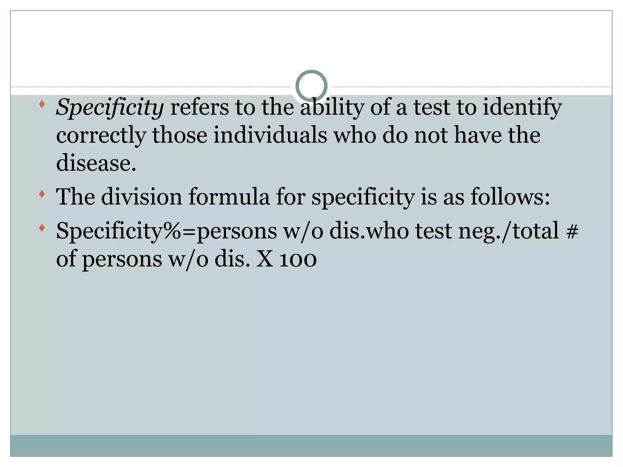  Specificity refers to the ability of a test to identify
correctly those individuals who do not have the
disease.
 The division formula for specificity is as follows:
 Specificity%=persons w/o dis.who test neg./total #
of persons w/o dis. X 100
 