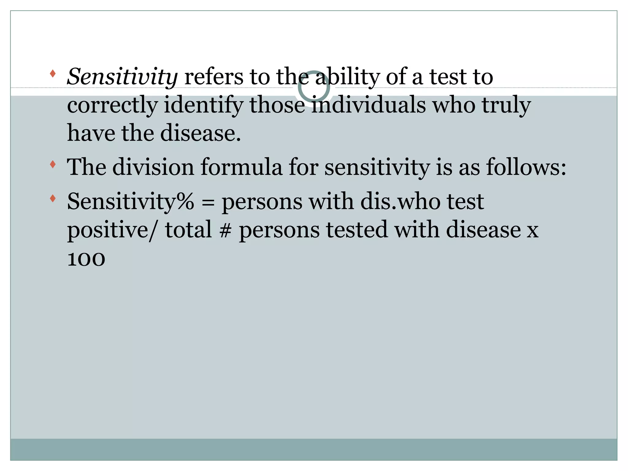  Sensitivity refers to the ability of a test to
correctly identify those individuals who truly
have the disease.
 The division formula for sensitivity is as follows:
 Sensitivity% = persons with dis.who test
positive/ total # persons tested with disease x
100
 