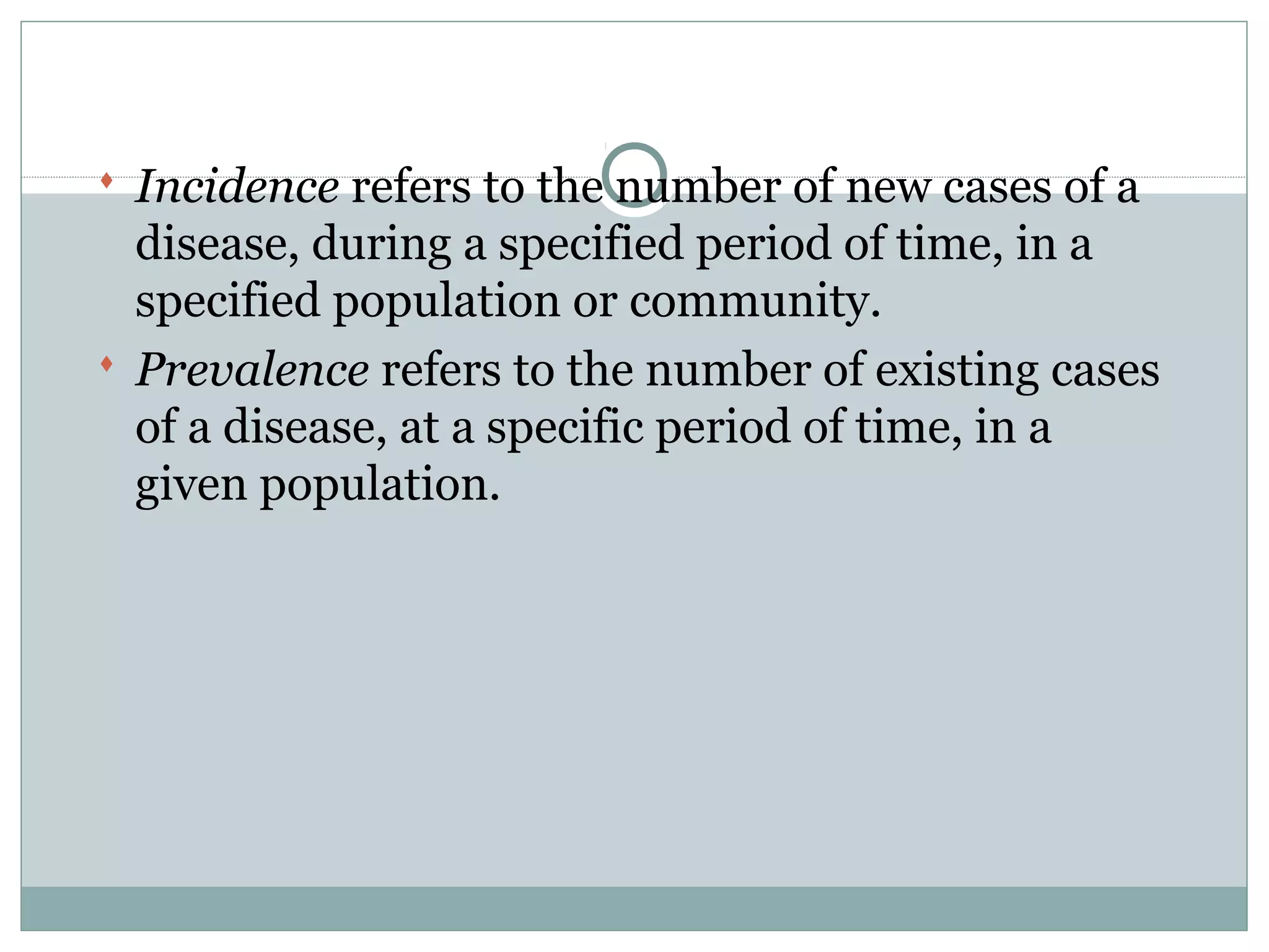  Incidence refers to the number of new cases of a
disease, during a specified period of time, in a
specified population or community.
 Prevalence refers to the number of existing cases
of a disease, at a specific period of time, in a
given population.
 