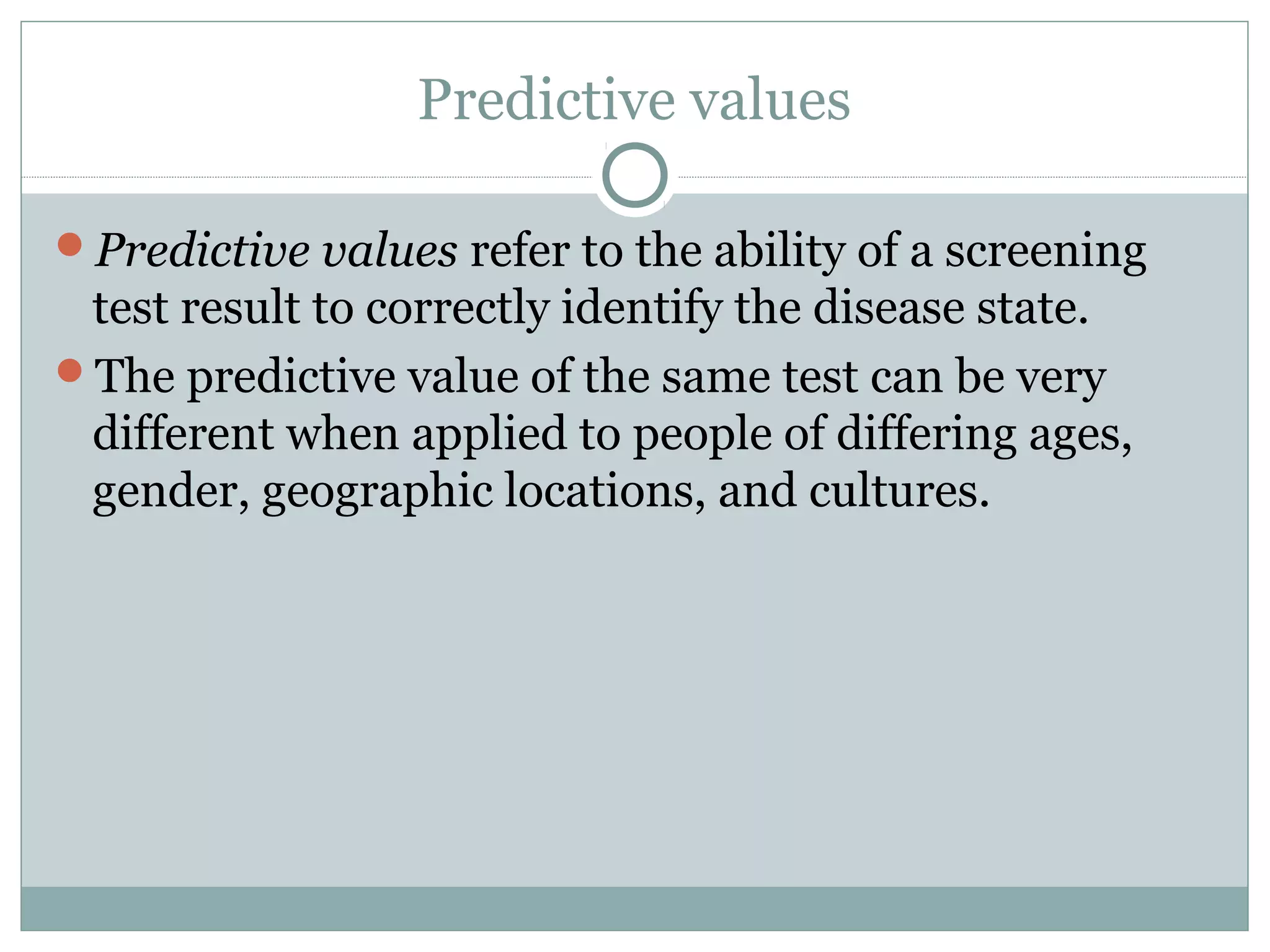 Predictive values
Predictive values refer to the ability of a screening
test result to correctly identify the disease state.
The predictive value of the same test can be very
different when applied to people of differing ages,
gender, geographic locations, and cultures.
 