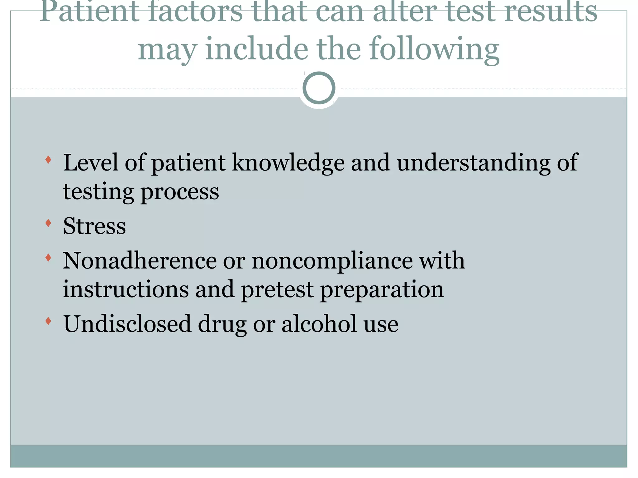 Patient factors that can alter test results
may include the following
 Level of patient knowledge and understanding of
testing process
 Stress
 Nonadherence or noncompliance with
instructions and pretest preparation
 Undisclosed drug or alcohol use
 