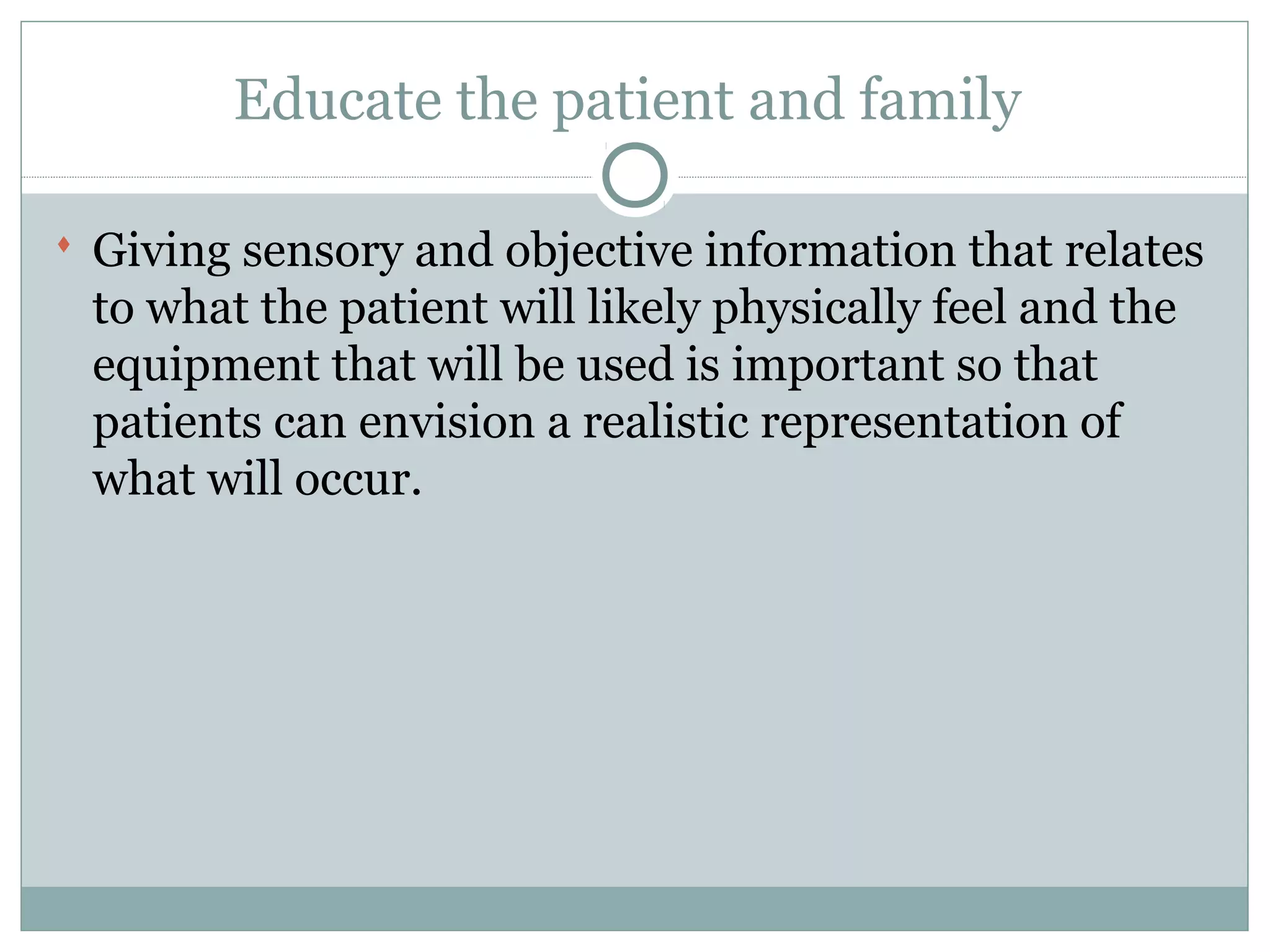 Educate the patient and family
 Giving sensory and objective information that relates
to what the patient will likely physically feel and the
equipment that will be used is important so that
patients can envision a realistic representation of
what will occur.
 