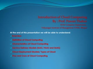 Introduction of Cloud Computing
By : Prof. Pawan Thakur
HOD Computer Department ,
Vidyasagar Institute of Management (VIM), Bhopal
At the end of this presentation we will be able to understand:
Overview
 Definition of Cloud Computing
 Characteristics of Cloud Computing
 Service Delivery Models (IAAS, PAAS and SAAS)
 Cloud Deployment Models/ Types of Cloud
 Pros and Cons of Cloud Computing
 
