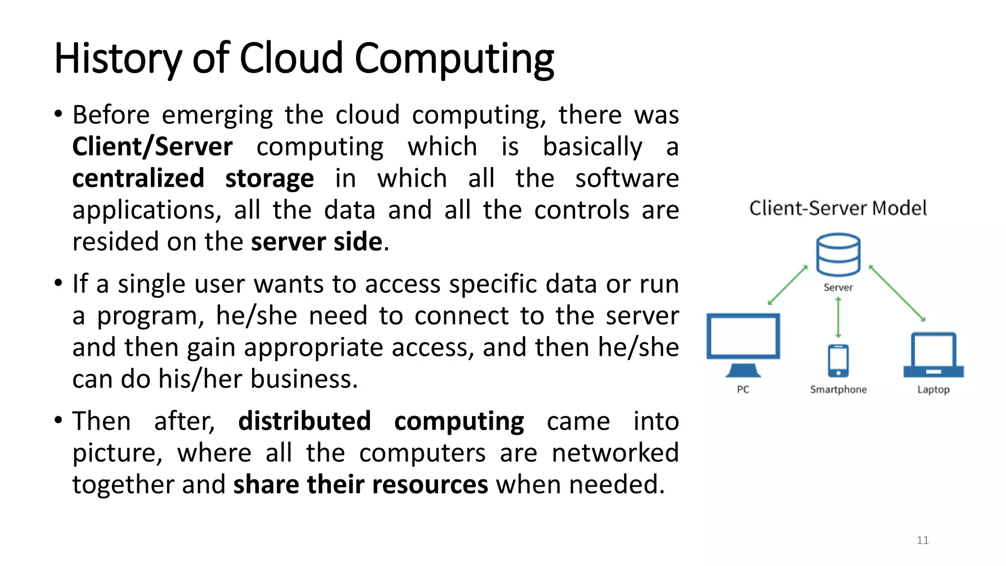 History of Cloud Computing
• Before emerging the cloud computing, there was
Client/Server computing which is basically a
centralized storage in which all the software
applications, all the data and all the controls are
resided on the server side.
• If a single user wants to access specific data or run
a program, he/she need to connect to the server
and then gain appropriate access, and then he/she
can do his/her business.
• Then after, distributed computing came into
picture, where all the computers are networked
together and share their resources when needed.
11
 