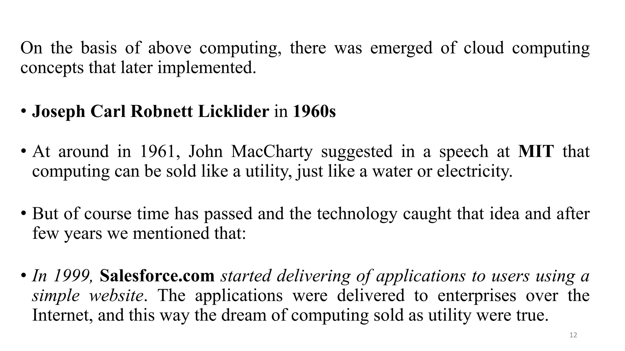 On the basis of above computing, there was emerged of cloud computing
concepts that later implemented.
• Joseph Carl Robnett Licklider in 1960s
• At around in 1961, John MacCharty suggested in a speech at MIT that
computing can be sold like a utility, just like a water or electricity.
• But of course time has passed and the technology caught that idea and after
few years we mentioned that:
• In 1999, Salesforce.com started delivering of applications to users using a
simple website. The applications were delivered to enterprises over the
Internet, and this way the dream of computing sold as utility were true.
12
 
