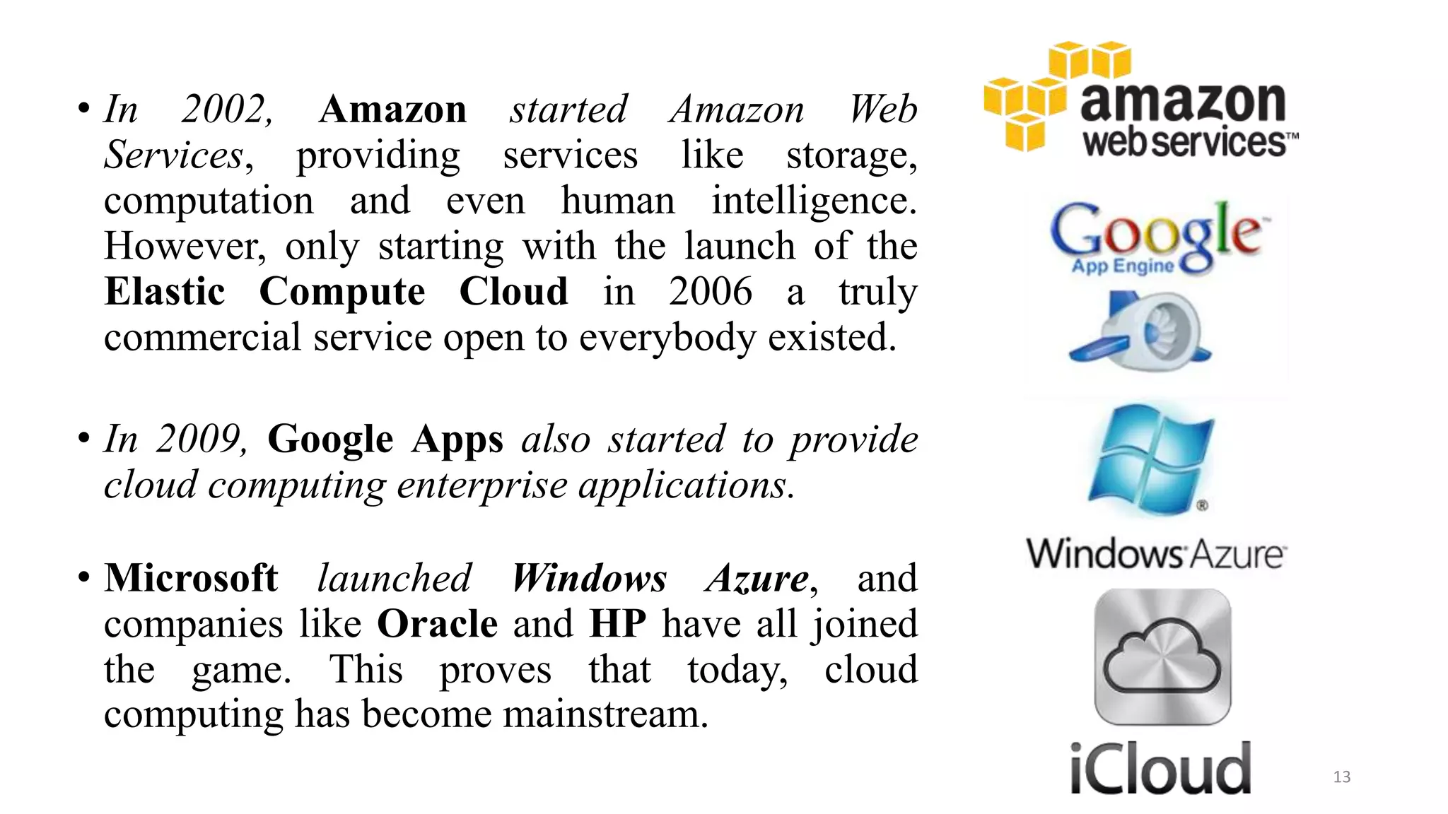 • In 2002, Amazon started Amazon Web
Services, providing services like storage,
computation and even human intelligence.
However, only starting with the launch of the
Elastic Compute Cloud in 2006 a truly
commercial service open to everybody existed.
• In 2009, Google Apps also started to provide
cloud computing enterprise applications.
• Microsoft launched Windows Azure, and
companies like Oracle and HP have all joined
the game. This proves that today, cloud
computing has become mainstream.
13
 