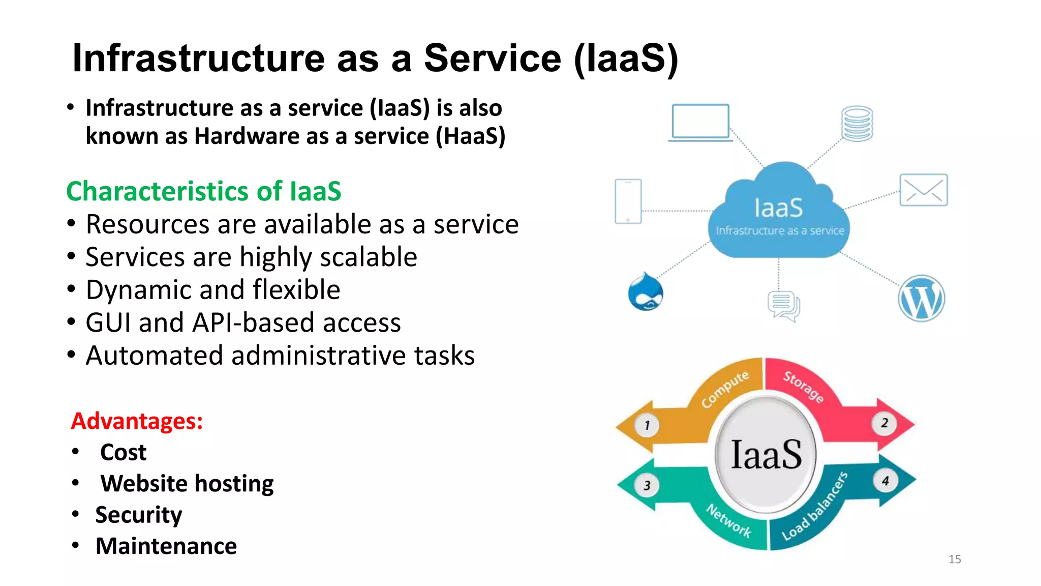 Infrastructure as a Service (IaaS)
• Infrastructure as a service (IaaS) is also
known as Hardware as a service (HaaS)
Characteristics of IaaS
• Resources are available as a service
• Services are highly scalable
• Dynamic and flexible
• GUI and API-based access
• Automated administrative tasks
Advantages:
• Cost
• Website hosting
• Security
• Maintenance 15
 