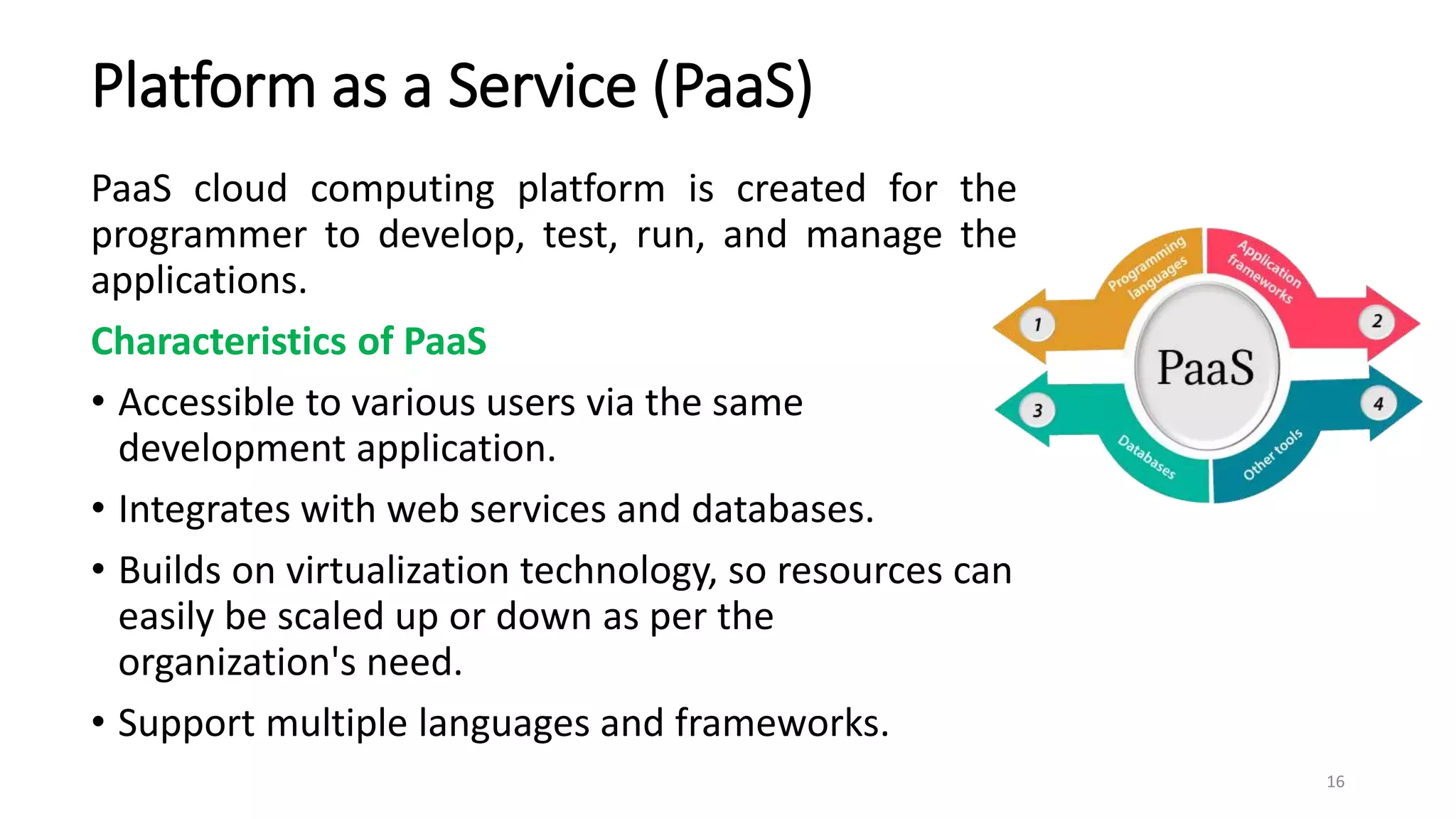 Platform as a Service (PaaS)
PaaS cloud computing platform is created for the
programmer to develop, test, run, and manage the
applications.
Characteristics of PaaS
• Accessible to various users via the same
development application.
• Integrates with web services and databases.
• Builds on virtualization technology, so resources can
easily be scaled up or down as per the
organization's need.
• Support multiple languages and frameworks.
16
 