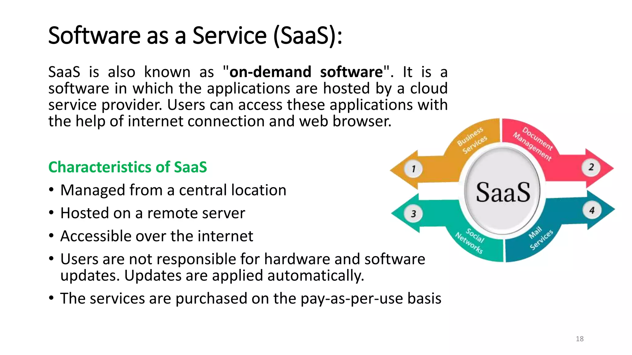 Software as a Service (SaaS):
SaaS is also known as "on-demand software". It is a
software in which the applications are hosted by a cloud
service provider. Users can access these applications with
the help of internet connection and web browser.
Characteristics of SaaS
• Managed from a central location
• Hosted on a remote server
• Accessible over the internet
• Users are not responsible for hardware and software
updates. Updates are applied automatically.
• The services are purchased on the pay-as-per-use basis
18
 