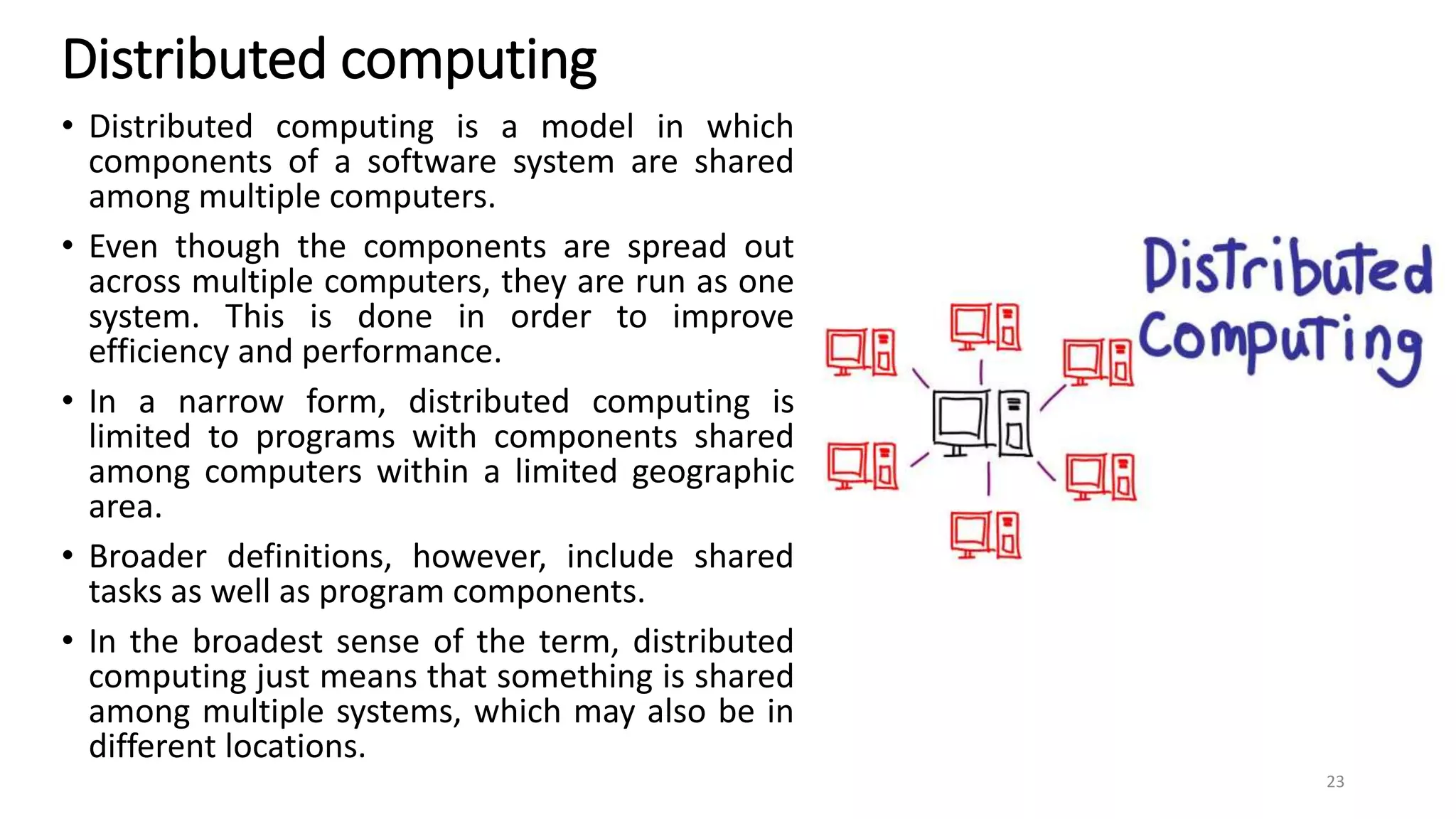 Distributed computing
• Distributed computing is a model in which
components of a software system are shared
among multiple computers.
• Even though the components are spread out
across multiple computers, they are run as one
system. This is done in order to improve
efficiency and performance.
• In a narrow form, distributed computing is
limited to programs with components shared
among computers within a limited geographic
area.
• Broader definitions, however, include shared
tasks as well as program components.
• In the broadest sense of the term, distributed
computing just means that something is shared
among multiple systems, which may also be in
different locations.
23
 