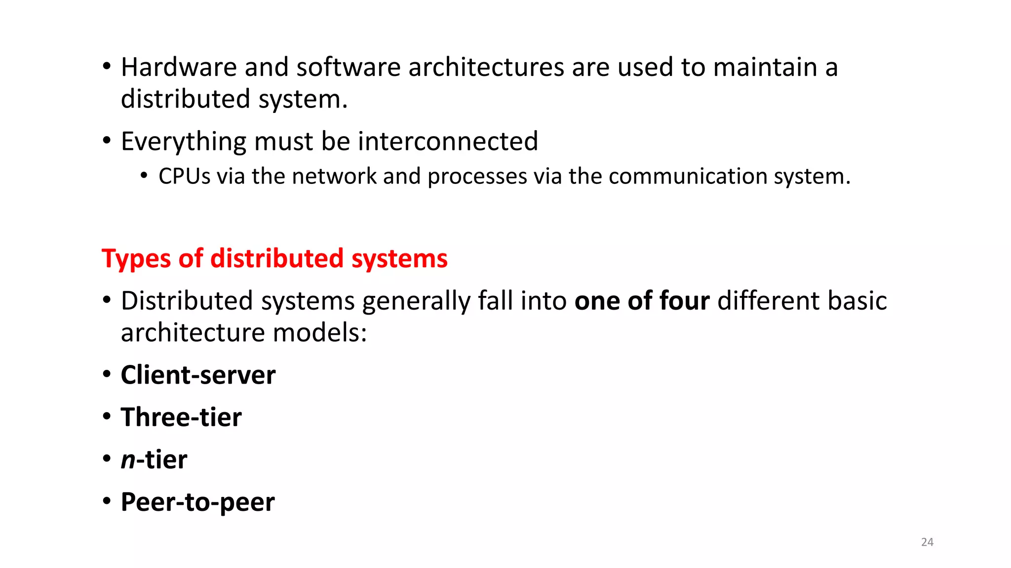 • Hardware and software architectures are used to maintain a
distributed system.
• Everything must be interconnected
• CPUs via the network and processes via the communication system.
Types of distributed systems
• Distributed systems generally fall into one of four different basic
architecture models:
• Client-server
• Three-tier
• n-tier
• Peer-to-peer
24
 