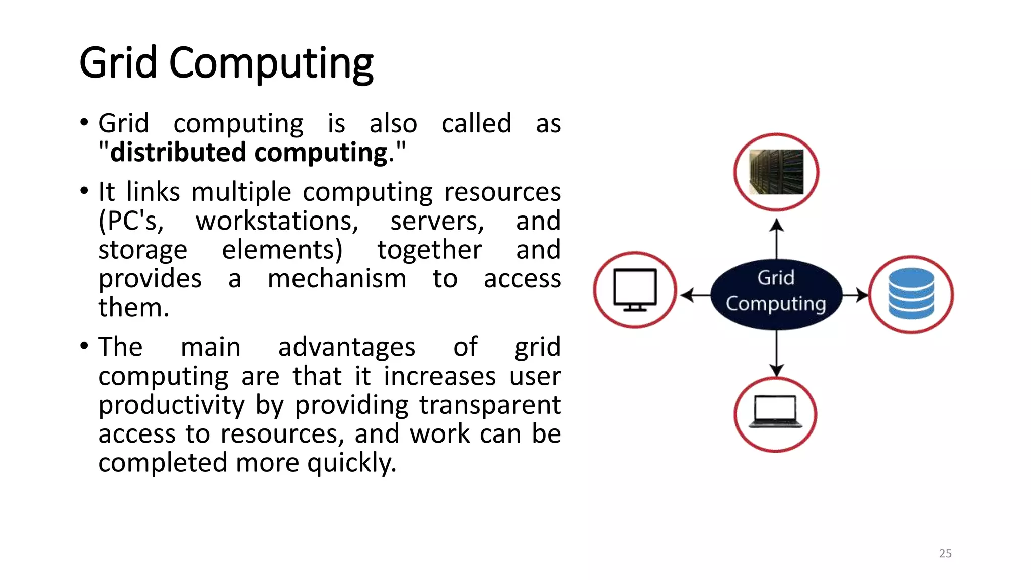 Grid Computing
• Grid computing is also called as
"distributed computing."
• It links multiple computing resources
(PC's, workstations, servers, and
storage elements) together and
provides a mechanism to access
them.
• The main advantages of grid
computing are that it increases user
productivity by providing transparent
access to resources, and work can be
completed more quickly.
25
 