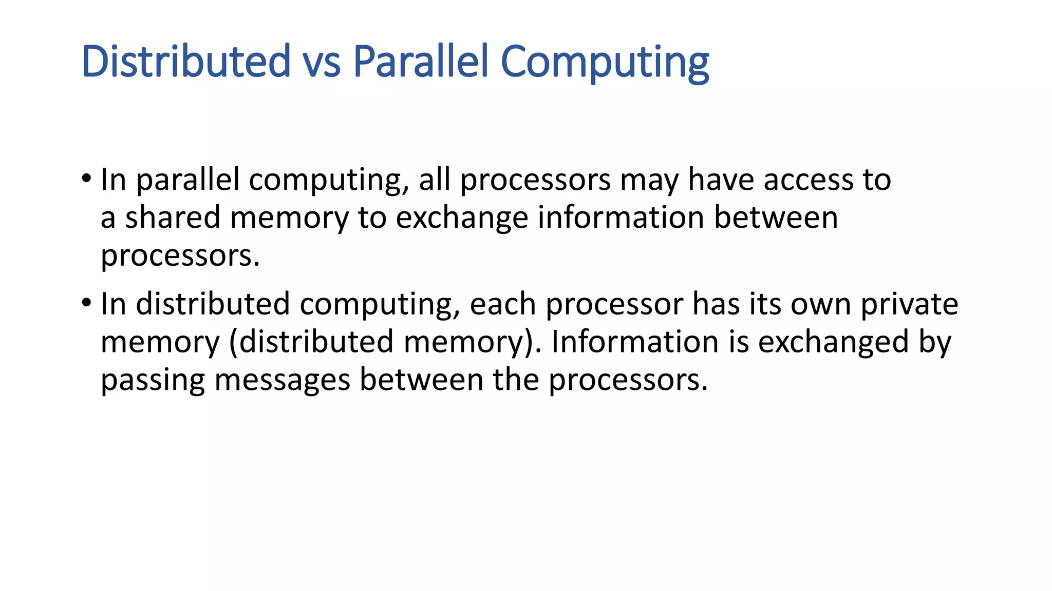 Distributed vs Parallel Computing
• In parallel computing, all processors may have access to
a shared memory to exchange information between
processors.
• In distributed computing, each processor has its own private
memory (distributed memory). Information is exchanged by
passing messages between the processors.
 