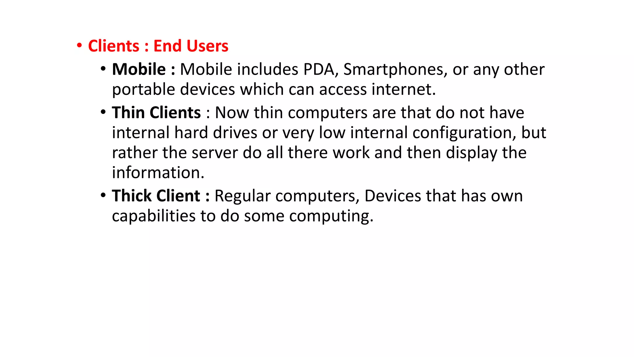 • Clients : End Users
• Mobile : Mobile includes PDA, Smartphones, or any other
portable devices which can access internet.
• Thin Clients : Now thin computers are that do not have
internal hard drives or very low internal configuration, but
rather the server do all there work and then display the
information.
• Thick Client : Regular computers, Devices that has own
capabilities to do some computing.
 