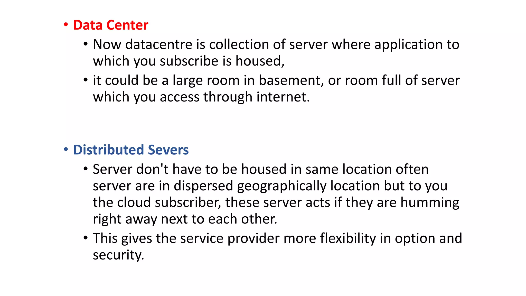 • Data Center
• Now datacentre is collection of server where application to
which you subscribe is housed,
• it could be a large room in basement, or room full of server
which you access through internet.
• Distributed Severs
• Server don't have to be housed in same location often
server are in dispersed geographically location but to you
the cloud subscriber, these server acts if they are humming
right away next to each other.
• This gives the service provider more flexibility in option and
security.
 