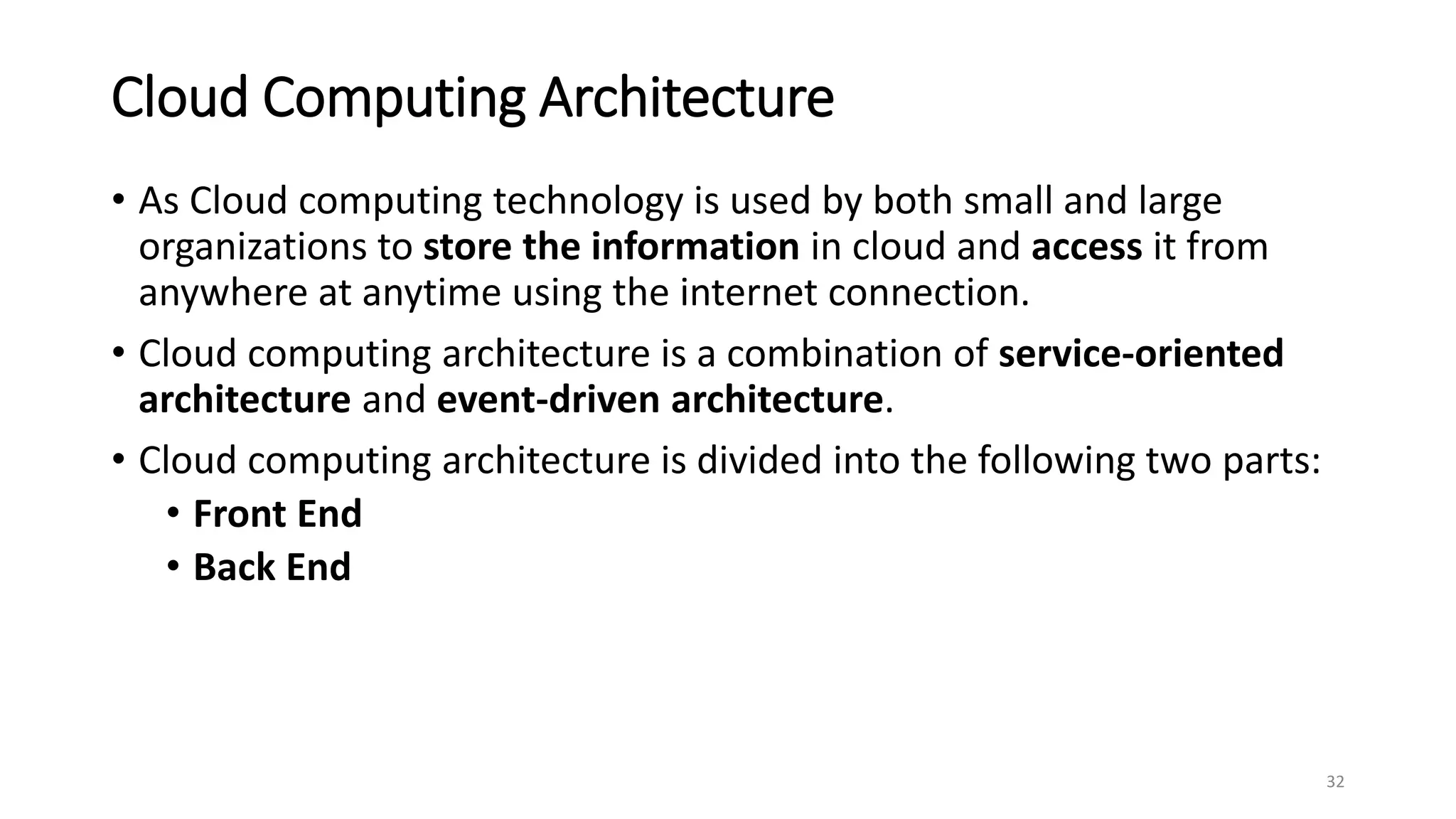 Cloud Computing Architecture
• As Cloud computing technology is used by both small and large
organizations to store the information in cloud and access it from
anywhere at anytime using the internet connection.
• Cloud computing architecture is a combination of service-oriented
architecture and event-driven architecture.
• Cloud computing architecture is divided into the following two parts:
• Front End
• Back End
32
 