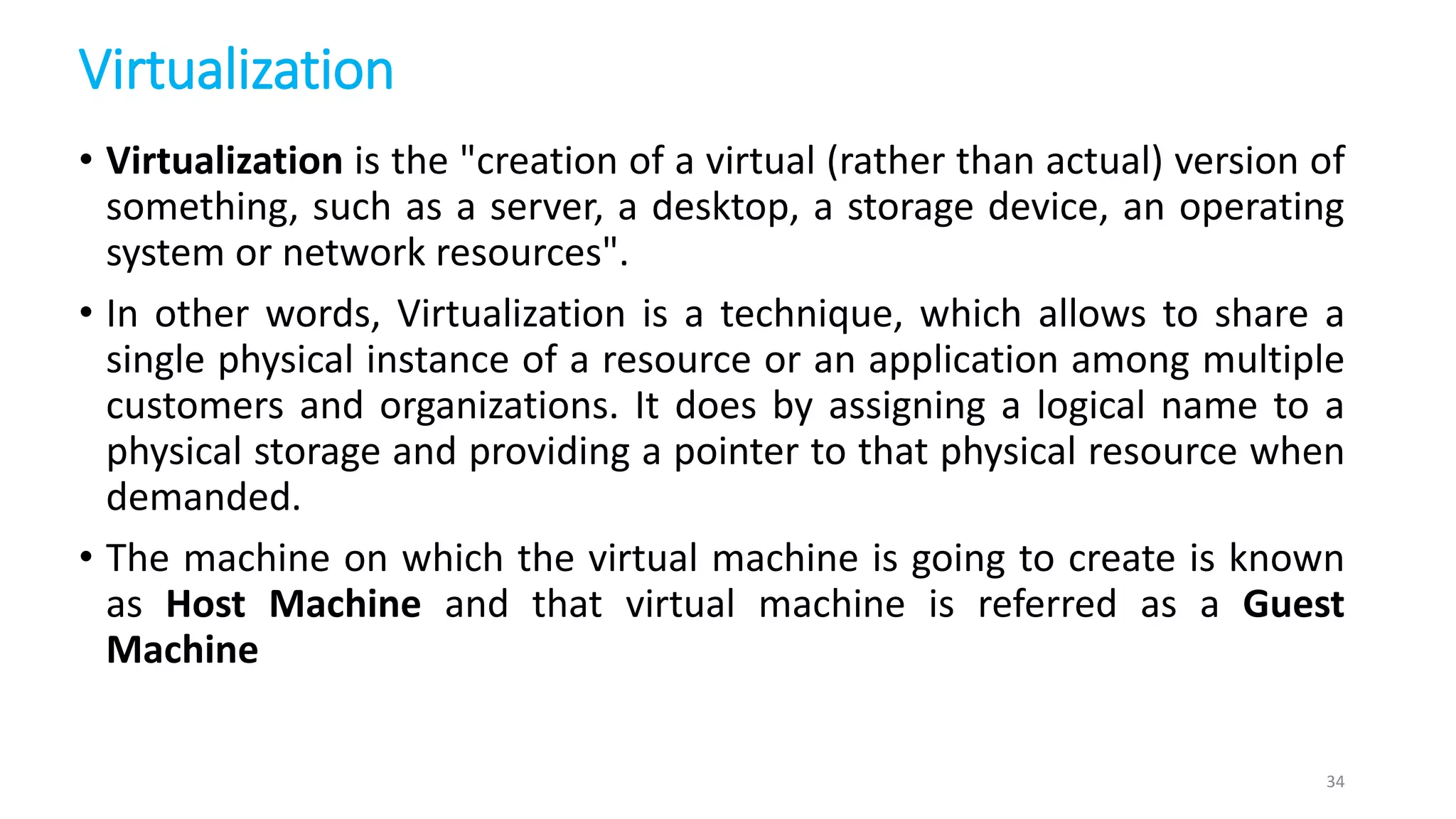 Virtualization
• Virtualization is the "creation of a virtual (rather than actual) version of
something, such as a server, a desktop, a storage device, an operating
system or network resources".
• In other words, Virtualization is a technique, which allows to share a
single physical instance of a resource or an application among multiple
customers and organizations. It does by assigning a logical name to a
physical storage and providing a pointer to that physical resource when
demanded.
• The machine on which the virtual machine is going to create is known
as Host Machine and that virtual machine is referred as a Guest
Machine
34
 