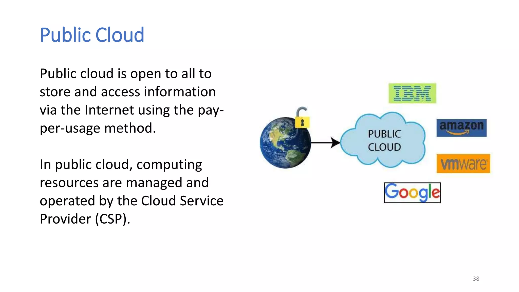 Public Cloud
38
Public cloud is open to all to
store and access information
via the Internet using the pay-
per-usage method.
In public cloud, computing
resources are managed and
operated by the Cloud Service
Provider (CSP).
 