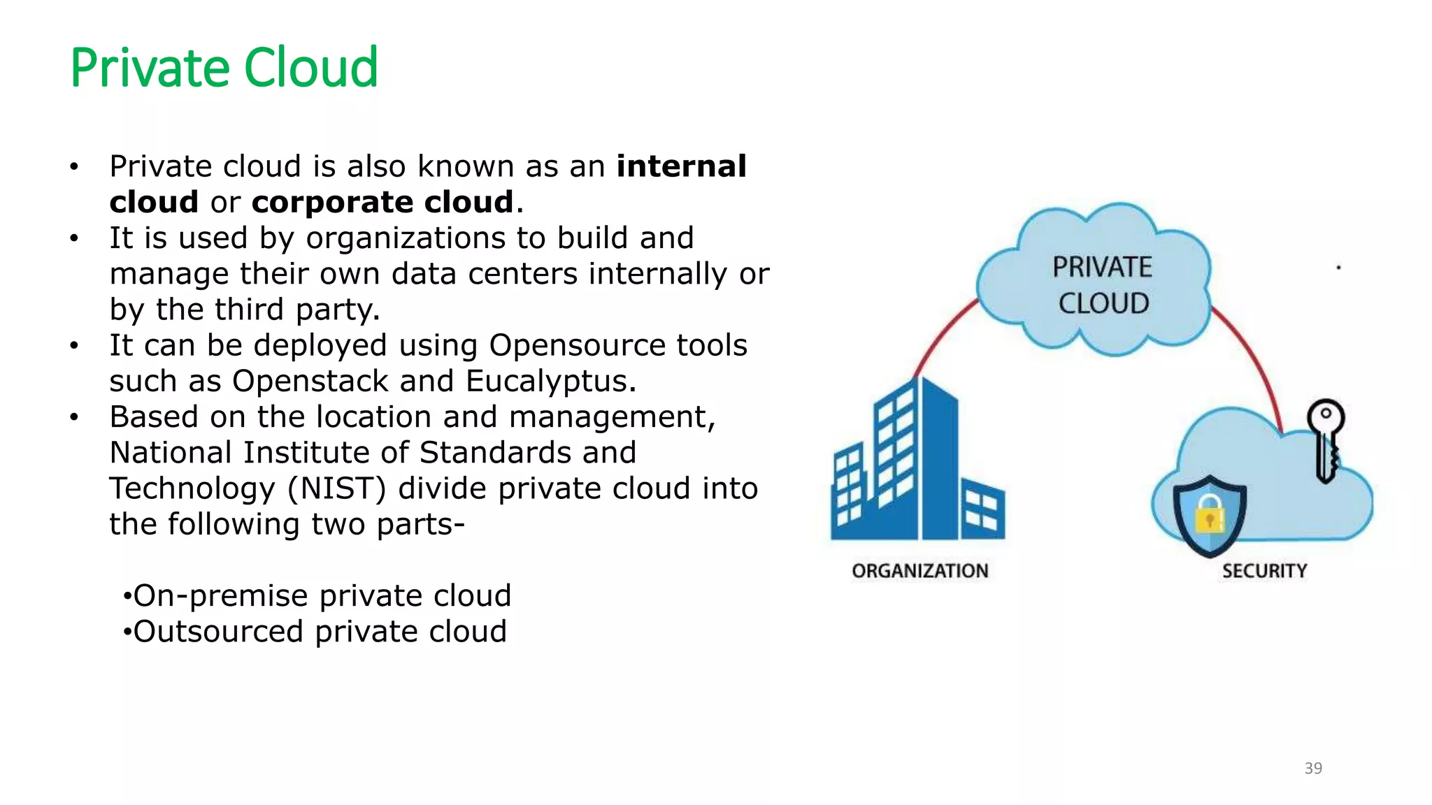 Private Cloud
39
• Private cloud is also known as an internal
cloud or corporate cloud.
• It is used by organizations to build and
manage their own data centers internally or
by the third party.
• It can be deployed using Opensource tools
such as Openstack and Eucalyptus.
• Based on the location and management,
National Institute of Standards and
Technology (NIST) divide private cloud into
the following two parts-
•On-premise private cloud
•Outsourced private cloud
 
