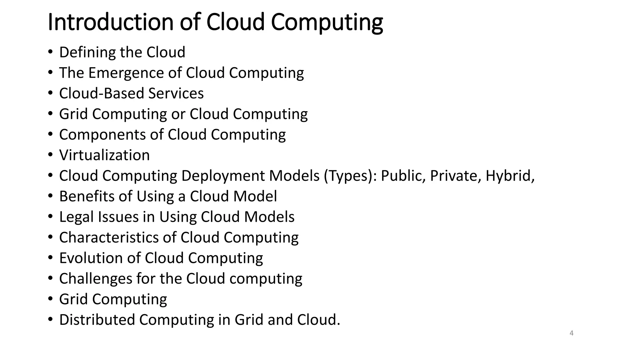 Introduction of Cloud Computing
• Defining the Cloud
• The Emergence of Cloud Computing
• Cloud-Based Services
• Grid Computing or Cloud Computing
• Components of Cloud Computing
• Virtualization
• Cloud Computing Deployment Models (Types): Public, Private, Hybrid,
• Benefits of Using a Cloud Model
• Legal Issues in Using Cloud Models
• Characteristics of Cloud Computing
• Evolution of Cloud Computing
• Challenges for the Cloud computing
• Grid Computing
• Distributed Computing in Grid and Cloud.
4
 