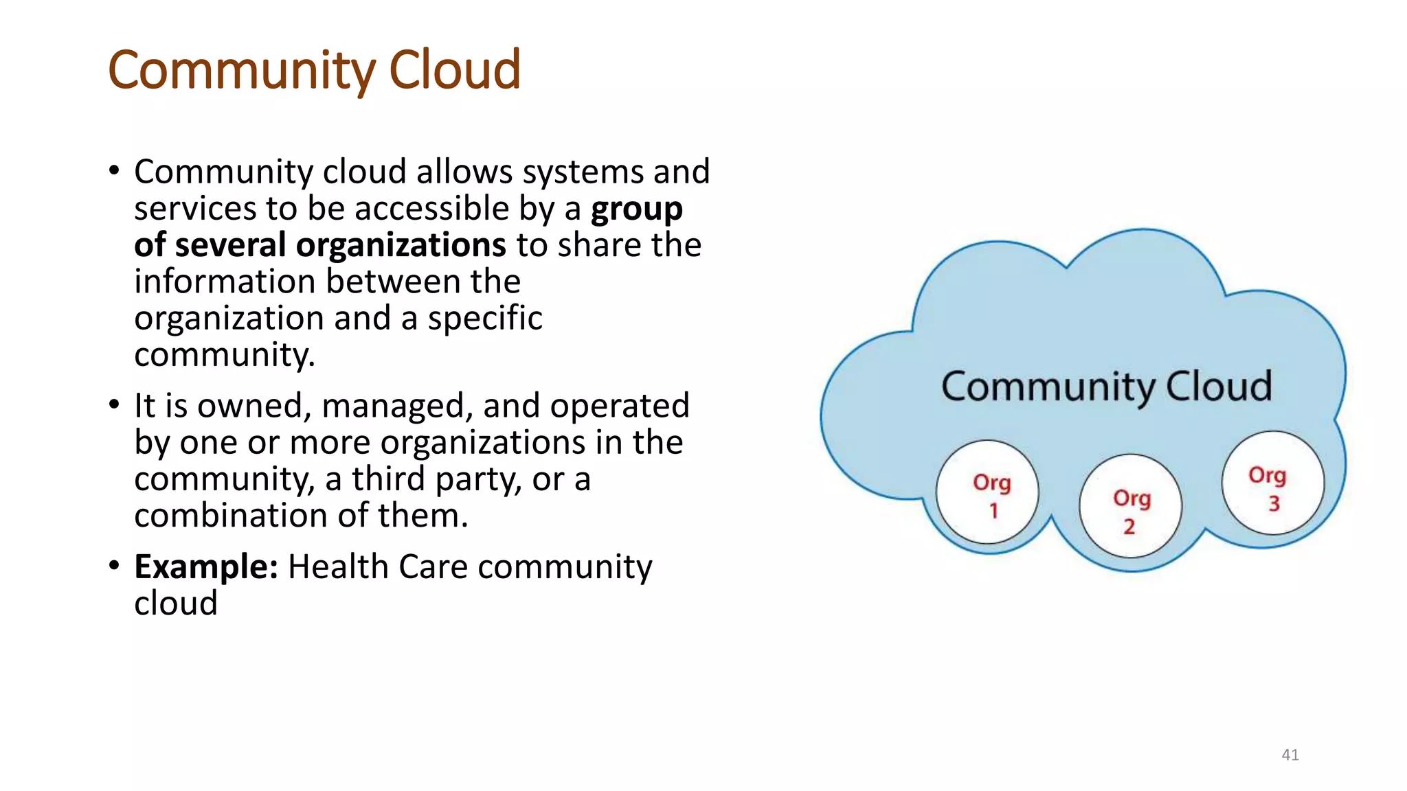 Community Cloud
• Community cloud allows systems and
services to be accessible by a group
of several organizations to share the
information between the
organization and a specific
community.
• It is owned, managed, and operated
by one or more organizations in the
community, a third party, or a
combination of them.
• Example: Health Care community
cloud
41
 