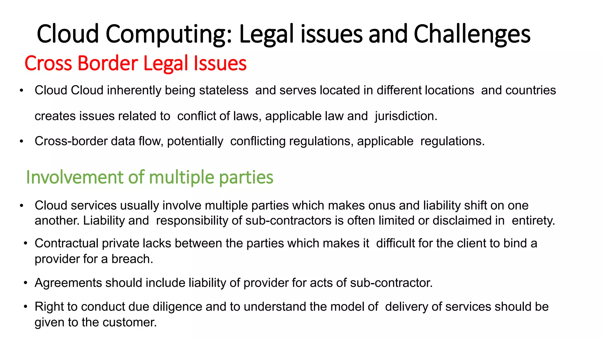 Cross Border Legal Issues
• Cloud Cloud inherently being stateless and serves located in different locations and countries
creates issues related to conflict of laws, applicable law and jurisdiction.
• Cross-border data flow, potentially conflicting regulations, applicable regulations.
Involvement of multiple parties
• Cloud services usually involve multiple parties which makes onus and liability shift on one
another. Liability and responsibility of sub-contractors is often limited or disclaimed in entirety.
• Contractual private lacks between the parties which makes it difficult for the client to bind a
provider for a breach.
• Agreements should include liability of provider for acts of sub-contractor.
• Right to conduct due diligence and to understand the model of delivery of services should be
given to the customer.
Cloud Computing: Legal issues and Challenges
 