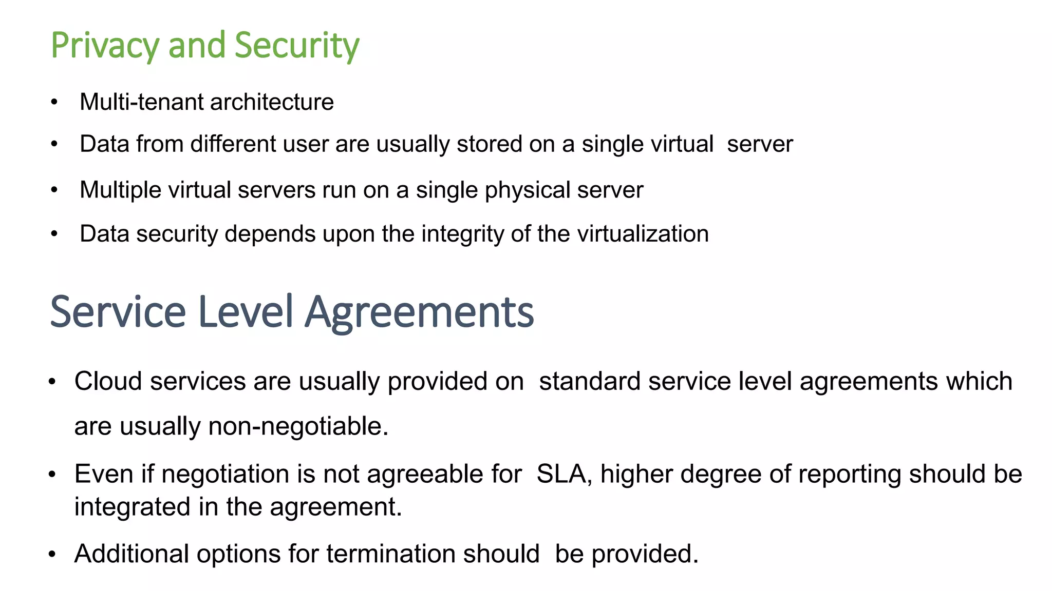 Privacy and Security
• Multi-tenant architecture
• Data from different user are usually stored on a single virtual server
• Multiple virtual servers run on a single physical server
• Data security depends upon the integrity of the virtualization
Service Level Agreements
• Cloud services are usually provided on standard service level agreements which
are usually non-negotiable.
• Even if negotiation is not agreeable for SLA, higher degree of reporting should be
integrated in the agreement.
• Additional options for termination should be provided.
 