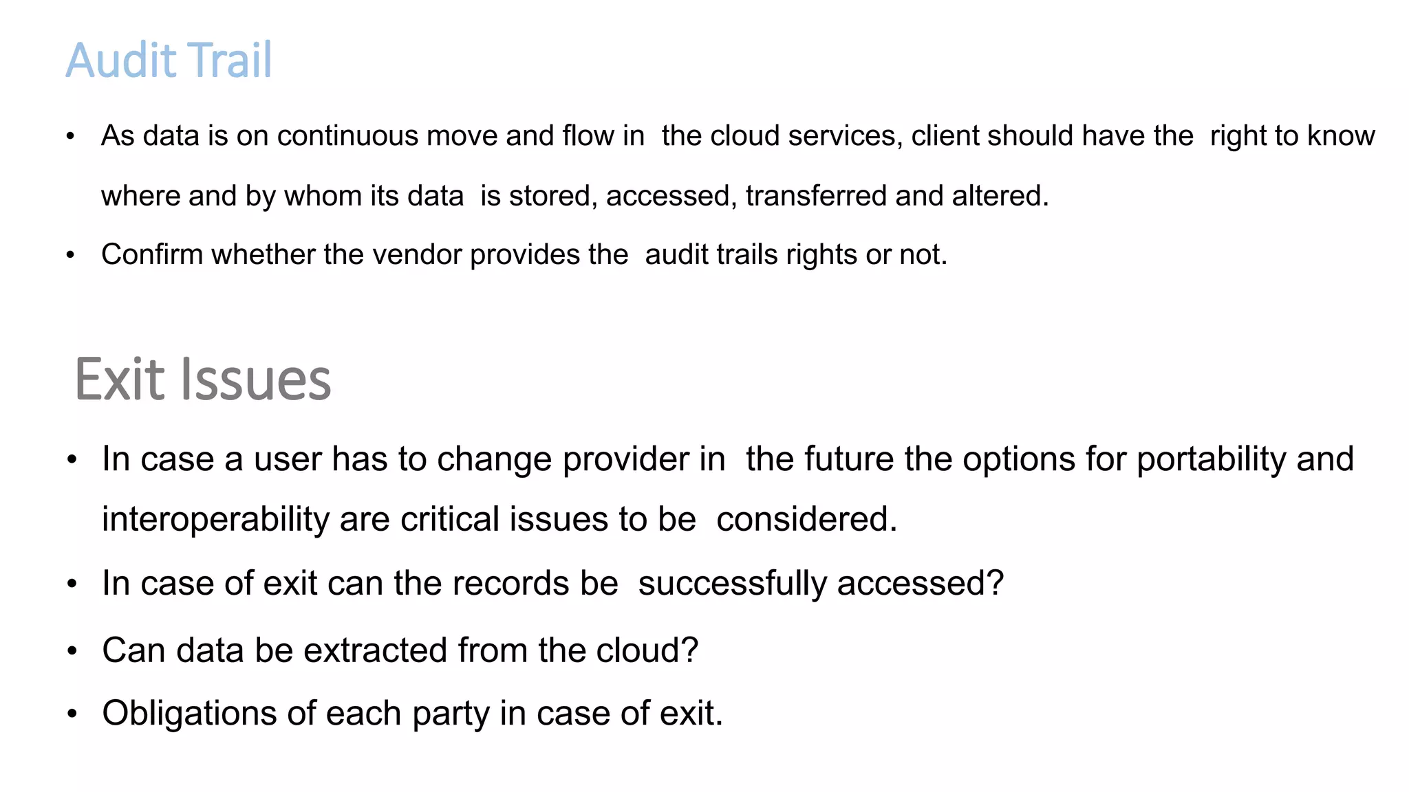 Audit Trail
• As data is on continuous move and flow in the cloud services, client should have the right to know
where and by whom its data is stored, accessed, transferred and altered.
• Confirm whether the vendor provides the audit trails rights or not.
Exit Issues
• In case a user has to change provider in the future the options for portability and
interoperability are critical issues to be considered.
• In case of exit can the records be successfully accessed?
• Can data be extracted from the cloud?
• Obligations of each party in case of exit.
 