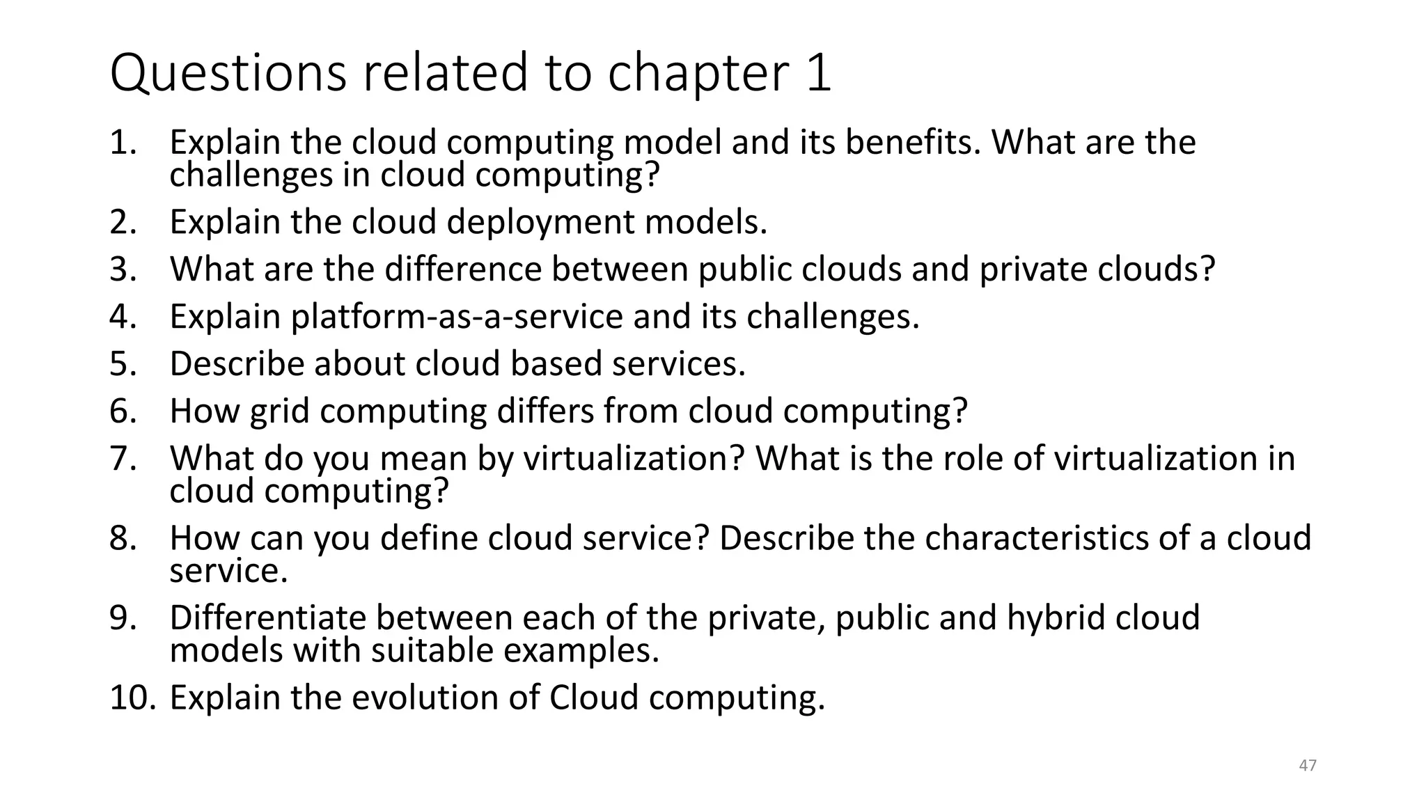 Questions related to chapter 1
1. Explain the cloud computing model and its benefits. What are the
challenges in cloud computing?
2. Explain the cloud deployment models.
3. What are the difference between public clouds and private clouds?
4. Explain platform-as-a-service and its challenges.
5. Describe about cloud based services.
6. How grid computing differs from cloud computing?
7. What do you mean by virtualization? What is the role of virtualization in
cloud computing?
8. How can you define cloud service? Describe the characteristics of a cloud
service.
9. Differentiate between each of the private, public and hybrid cloud
models with suitable examples.
10. Explain the evolution of Cloud computing.
47
 