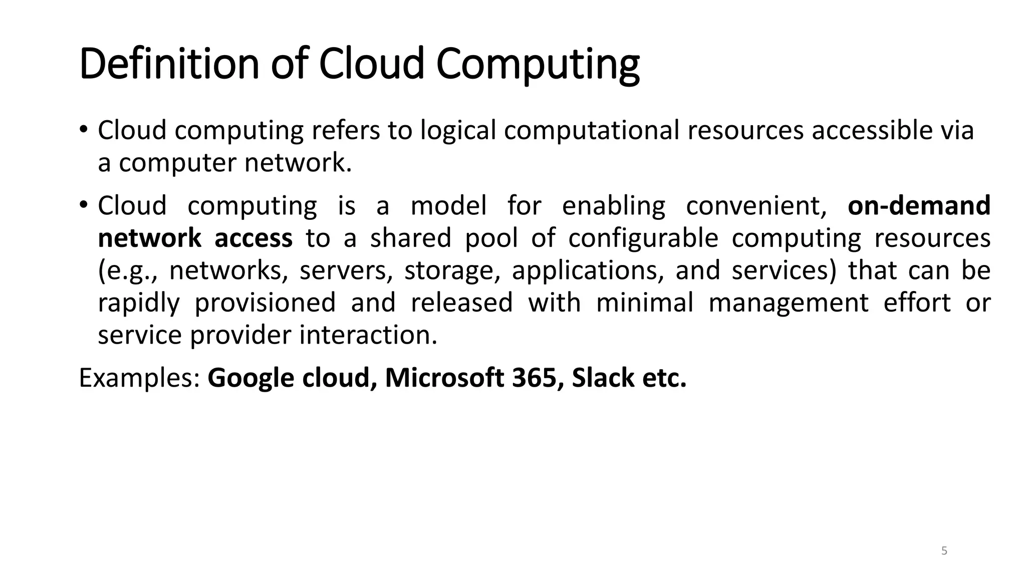 Definition of Cloud Computing
• Cloud computing refers to logical computational resources accessible via
a computer network.
• Cloud computing is a model for enabling convenient, on-demand
network access to a shared pool of configurable computing resources
(e.g., networks, servers, storage, applications, and services) that can be
rapidly provisioned and released with minimal management effort or
service provider interaction.
Examples: Google cloud, Microsoft 365, Slack etc.
5
 